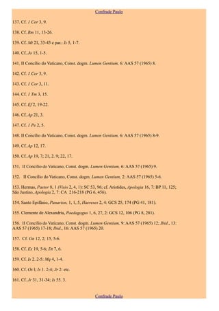 Confrade Paulo

137. Cf. 1 Cor 3, 9.

138. Cf. Rm 11, 13-26.

139. Cf. Mt 21, 33-43 e par.: Is 5, 1-7.

140. Cf. Jo 15, 1-5.

141. II Concílio do Vaticano, Const. dogm. Lumen Gentium, 6: AAS 57 (1965) 8.

142. Cf. 1 Cor 3, 9.

143. Cf. 1 Cor 3, 11.

144. Cf. 1 Tm 3, 15.

145. Cf. Ef 2, 19-22.

146. Cf. Ap 21, 3.

147. Cf. 1 Pe 2, 5.

148. II Concílio do Vaticano, Const. dogm. Lumen Gentium, 6: AAS 57 (1965) 8-9.

149. Cf. Ap 12, 17.

150. Cf. Ap 19, 7; 21, 2. 9; 22, 17.

151. II Concílio do Vaticano, Const. dogm. Lumen Gentium, 6: AAS 57 (1965) 9.

152. II Concílio do Vaticano, Const. dogm. Lumen Gentium, 2: AAS 57 (1965) 5-6.

153. Hermas, Pastor 8, 1 (Visio 2, 4, 1): SC 53, 96; cf. Aristides, Apologia 16, 7: BP 11, 125;
São Justino, Apologia 2, 7: CA 216-218 (PG 6, 456).

154. Santo Epifânio, Panarion, 1, 1, 5, Haereses 2, 4: GCS 25, 174 (PG 41, 181).

155. Clemente de Alexandria, Paedagogus 1, 6, 27, 2: GCS 12, 106 (PG 8, 281).

156. II Concílio do Vaticano, Const. dogm. Lumen Gentium, 9: AAS 57 (1965) 12; Ibid., 13:
AAS 57 (1965) 17-18; Ibid., 16: AAS 57 (1965) 20.

157. Cf. Gn 12, 2; 15, 5-6.

158. Cf. Ex 19, 5-6; Dt 7, 6.

159. Cf. Is 2. 2-5: Mq 4, 1-4.

160. Cf. Os l; Is 1. 2-4; Jr 2: etc.

161. Cf. Jr 31, 31-34; Is 55. 3.


                                                Confrade Paulo
 