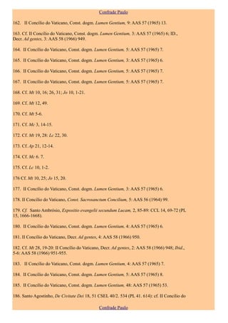 Confrade Paulo

162. II Concílio do Vaticano, Const. dogm. Lumen Gentium, 9: AAS 57 (1965) 13.

163. Cf. II Concílio do Vaticano, Const. dogm. Lumen Gentium, 3: AAS 57 (1965) 6; ID.,
Decr. Ad gentes, 3: AAS 58 (1966) 949.

164. II Concílio do Vaticano, Const. dogm. Lumen Gentium, 5: AAS 57 (1965) 7.

165. II Concílio do Vaticano, Const. dogm. Lumen Gentium, 3: AAS 57 (1965) 6.

166. II Concílio do Vaticano, Const. dogm. Lumen Gentium, 5: AAS 57 (1965) 7.

167. II Concílio do Vaticano, Const. dogm. Lumen Gentium, 5: AAS 57 (1965) 7.

168. Cf. Mt 10, 16; 26, 31; Jo 10, 1-21.

169. Cf. Mt 12, 49.

170. Cf. Mt 5-6.

171. Cf. Mc 3, 14-15.

172. Cf. Mt 19, 28: Lc 22, 30.

173. Cf. Ap 21, 12-14.

174. Cf. Mc 6. 7.

175. Cf. Lc 10, 1-2.

176 Cf. Mt 10, 25; Jo 15, 20.

177. II Concílio do Vaticano, Const. dogm. Lumen Gentium, 3: AAS 57 (1965) 6.

178. II Concílio do Vaticano, Const. Sacrosanctum Concilium, 5: AAS 56 (1964) 99.

179. Cf. Santo Ambrósio, Expositio evangelii secundum Lucam, 2, 85-89: CCL 14, 69-72 (PL
15, 1666-1668).

180. II Concílio do Vaticano, Const. dogm. Lumen Gentium, 4: AAS 57 (1965) 6.

181. II Concílio do Vaticano, Decr. Ad gentes, 4: AAS 58 (1966) 950.

182. Cf. Mt 28, 19-20: II Concílio do Vaticano, Decr. Ad gentes, 2: AAS 58 (1966) 948; Ibid.,
5-6: AAS 58 (1966) 951-955.

183. II Concílio do Vaticano, Const. dogm. Lumen Gentium, 4: AAS 57 (1965) 7.

184. II Concílio do Vaticano, Const. dogm. Lumen Gentium, 5: AAS 57 (1965) 8.

185. II Concílio do Vaticano, Const. dogm. Lumen Gentium, 48: AAS 57 (1965) 53.

186. Santo Agostinho, De Civitate Dei 18, 51 CSEL 40/2. 534 (PL 41. 614): cf. II Concílio do

                                              Confrade Paulo
 
