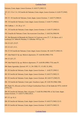 Confrade Paulo

Vaticano, Const. dogm. Lumen Gentium, 8: AAS 57 (1965) 12.

187. Cf. 2 Cor 5, 6; II Concílio do Vaticano, Const. dogm. Lumen Gentium, 6: AAS 57 (1965)
9.

188. Cf. II Concílio do Vaticano, Const. dogm. Lumen Gentium, 5: AAS 57 (1965) 8.

189. II Concílio do Vaticano, Const. dogm. Lumen Gentium, 2: AAS 57 (1965) 6.

190. CatRom. 1. 10. 20. p. 117.

191. II Concílio do Vaticano, Const. dogm. Lumen Gentium, 8: AAS 57 (1965) I I.

192. Concílio do Vaticano, Const. Sacrosanctum Concilium, 2: AAS 56 (1964) 98.

193. São Bernardo de Bernardo de Claraval, In Canticum sermo 27, 7, 14: Opera, ed. J.
Leclercq-C.H. Talbot-H. Rochais, V. I (Romae 1957) p. 191.

194. Cf. Ef 5, 25-27.

195. Cf. Ef 3, 9-11.

196. Cf. II Concílio do Vaticano, Const. dogm. Lumen Gentium, 48: AAS 57 (1965) 53.

197. João Paulo II. Ep. ap. Mulieris dignitatem, 27: AAS 80 (1988) 1718.

198. Cf. Ef 5, 27.

199. João Paulo II, Ep. ap. Mulieris dignitatem, 27: AAS 80 (1988) 1718, nota 55.

200. Santo Agostinho, Epistula 187, 11, 34: CSEL 57, 113 (PL 33, 845).

201. II Concílio do Vaticano, Const. dogm. Lumen Gentium, 1 : AAS 57 (1965) 5.

202. II Concílio do Vaticano, Const. dogm. Lumen Gentium, 9: AAS 57 (1965) 13.

203. II Concílio do Vaticano, Const. dogm. Lumen Gentium, 48: AAS 57 (1965) 53.

204. II Concílio do Vaticano, Const. past. Gaudium et spes, 45: AAS 58 (1966) 1066.

205. Paulo VI, Allocutio ad Sacri Collegii Cardinalium Patres (22 de Junho de 1973): AAS 65
(1973) 391.

206. II Concílio do Vaticano, Decr. Ad gentes, 7: AAS 58 (1966) 956: cf. Id, Const. dogm.
Lumen Gentium, 17: AAS 57 (1965) 20-21.

207. Cf. Ap 14, 4.

208. II Concílio do Vaticano, Const. dogm. Lumen Gentium, 9: AAS 57 (1965) 12-13.

209. II Concílio do Vaticano, Const. dogm. Lumen Gentium, 9: AAS 57 (1965) 13.


                                              Confrade Paulo
 