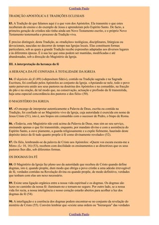 Confrade Paulo

TRADIÇÃO APOSTÓLICA E TRADIÇÕES ECLESIAIS

83. A Tradição de que falamos aqui é a que vem dos Apóstolos. Ela transmite o que estes
receberam do ensino e do exemplo de Jesus e aprenderam pelo Espírito Santo. De facto, a
primeira geração de cristãos não tinha ainda um Novo Testamento escrito, e o próprio Novo
Testamento testemunha o processo da Tradição viva.

É preciso distinguir, desta Tradição, as «tradições» teológicas, disciplinares, litúrgicas ou
devocionais, nascidas no decorrer do tempo nas Igrejas locais. Elas constituem formas
particulares, sob as quais a grande Tradição recebe expressões adaptadas aos diversos lugares
e às diferentes épocas. É à sua luz que estas podem ser mantidas, modificadas e até
abandonadas, sob a direcção do Magistério da Igreja.

III. A interpretação da herança da fé

A HERANÇA DA FÉ CONFIADA À TOTALIDADE DA IGREJA

84. O depósito da fé (49) («depositum fidei»), contido na Tradição sagrada e na Sagrada
Escritura, foi confiado pelos Apóstolos ao conjunto da Igreja. «Apoiando-se nele, todo o povo
santo persevera unido aos seus pastores na doutrina dos Apóstolos e na comunhão, na fracção
do pão e na oração, de tal modo que, na conservação, actuação e profissão da fé transmitida,
haja uma especial concordância dos pastores e dos fiéis» (50).

O MAGISTÉRIO DA IGREJA

85. «O encargo de interpretar autenticamente a Palavra de Deus, escrita ou contida na
Tradição, foi confiado só ao Magistério vivo da Igreja, cuja autoridade é exercida em nome de
Jesus Cristo (51), isto é, aos bispos em comunhão com o sucessor de Pedro, o bispo de Roma.

86. «Todavia, este Magistério não está acima da Palavra de Deus, mas sim ao seu serviço,
ensinando apenas o que foi transmitido, enquanto, por mandato divino e com a assistência do
Espírito Santo, a ouve piamente, a guarda religiosamente e a expõe fielmente, haurindo deste
depósito único da fé tudo quanto propõe à fé como divinamente revelado» (52).

87. Os fiéis, lembrando-se da palavra de Cristo aos Apóstolos: «Quem vos escuta escuta-me a
Mim» (Lc 10, 16) (53), recebem com docilidade os ensinamentos e as directrizes que os seus
pastores lhes dão, sob diferentes formas.

OS DOGMAS DA FÉ

88. O Magistério da Igreja faz pleno uso da autoridade que recebeu de Cristo quando define
dogmas, isto é, quando propõe, dum modo que obriga o povo cristão a uma adesão irrevogável
de fé, verdades contidas na Revelação divina ou quando propõe, de modo definitivo, verdades
que tenham com elas um nexo necessário.

89. Existe uma ligação orgânica entre a nossa vida espiritual e os dogmas. Os dogmas são
luzes no caminho da nossa fé: iluminam-no e tornam-no seguro. Por outro lado, se a nossa
vida for recta, a nossa inteligência e nosso coração estarão abertos para acolher a luz dos
dogmas da fé (54).

90. A interligação e a coerência dos dogmas podem encontrar-se no conjunto da revelação do
mistério de Cristo (55). Convém lembrar que «existe uma ordem ou "hierarquia" das verdades

                                               Confrade Paulo
 