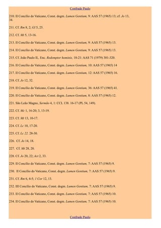 Confrade Paulo

210. II Concílio do Vaticano, Const. dogm. Lumen Gentium, 9: AAS 57 (1965) 13; cf. Jo 13,
34.

211. Cf. Rm 8, 2; Gl 5, 25.

212. Cf. Mt 5, 13-16.

213. II Concílio do Vaticano, Const. dogm. Lumen Gentium, 9: AAS 57 (1965) 13.

214. II Concílio do Vaticano, Const. dogm. Lumen Gentium, 9: AAS 57 (1965) 13.

215. Cf. João Paulo II,. Enc. Redemptor hominis, 18-21: AAS 71 (1979) 301-320.

216. II Concílio do Vaticano, Const. dogm. Lumen Gentium, 10: AAS 57 (1965) 14

217. II Concílio do Vaticano, Const. dogm. Lumen Gentium, 12: AAS 57 (1965) 16.

218. Cf. Jo 12, 32.

219. II Concílio do Vaticano, Const. dogm. Lumen Gentium, 36: AAS 57 (1965) 41.

220. II Concílio do Vaticano, Const. dogm. Lumen Gentium, 8: AAS 57 (1965) 12.

221. São Leão Magno, Sermão 4, 1: CCL 138. 16-17 (PL 54, 149).

222. Cf. Mc 1, 16-20; 3, 13-19.

223. Cf. Mt 13, 10-17.

224. Cf. Lc 10, 17-20.

225. Cf. Lc 22. 28-30.

226. Cf. Jo 14, 18.

227. Cf. Mt 28, 20.

228. Cf. Jo 20, 22; Act 2, 33.

229. II Concílio do Vaticano, Const. dogm. Lumen Gentium, 7: AAS 57 (1965) 9.

230. II Concílio do Vaticano, Const. dogm. Lumen Gentium, 7: AAS 57 (1965) 9.

231. Cf. Rm 6, 4-5; 1 Cor 12, 13.

232. III Concílio do Vaticano, Const. dogm. Lumen Gentium, 7: AAS 57 (1965) 9.

233. II Concílio do Vaticano, Const. dogm. Lumen Gentium, 7: AAS 57 (1965) 10.

234. II Concílio do Vaticano, Const. dogm. Lumen Gentium, 7: AAS 57 (1965) 10.



                                             Confrade Paulo
 