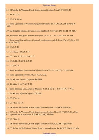 Confrade Paulo

235. II Concílio do Vaticano, Const. dogm. Lumen Gentium, 7: AAS 57 (1965) 10.

236. Cf. Cl 2, 19.

237. Cf. Ef 4, 11-16.

238. Santo Agostinho, In Iohannis evangelium tractatus 21, 8: CCL 36, 216-217 (PL 35,
1568).

239. São Gregório Magno, Moralia in Job, Praefatio 6, 4: 14 CCL 143, 19 (PL 75, 525).

240. São Tomás de Aquino, Summa theologiae 3, q. 48, a. 2, ad 1: Ed. Leon. 11, 464.

241. Santa Joana D'Arc, Dictum: Procès de condamnation, ed. P. Tisset (Paris 1960), p. 166
(texto em francês).

242. Cf. Jo 3, 29.

243. Cf. Mt 22, 1-14; 25, 1-13.

244. Cf. 1 Cor 6, 15-17; 2 Cor 11, 2.

245. Cf. Ap 22. 17; Ef 1, 4: 5, 27.

246. Cf. Ef 5, 29.

247. Santo Agostinho, Enarratio in Psalmum 74, 4: CCL 39, 1207 (PL 37, 948-949).

248. Santo Agostinho, Sermão 268, 2: PL 38, 1232.

249. Pio XII, enc. Mystici Corporis: DS 3808.

250. Cf. 1Cor 3, 16-17; Ef 2, 21.

251. Santo Ireneu de Lião, Adversus Haereses 3, 24, 1: SC 211. 472-474 (PG 7, 966).

252. Pio XII.enc. Mystici Corporis: DS 3808.

253. Cf. Ef 4, 16.

254. Cf. 1 Cor 12, 13.

255. II Concílio do Vaticano, Const. dogm. Lumen Gentium, 7: AAS 57 (1965) 10.

256. II Concílio do Vaticano, Const. dogm. Lumen Gentium, 12: AAS 57 (1965) 16; cf. Id.
Decr. Apostolicam actuositatem, 3: AAS 58 (1966) 839-840.

257. Cf. 1 Cor 13.

258. II Concílio do Vaticano, Const. dogm. Lumen Gentium, 12: AAS 57 (1965) 17

259. Cf. II Concílio do Vaticano, Const. dogm. Lumen Gentium,30: AAS 57 (1965) 37; João

                                                Confrade Paulo
 