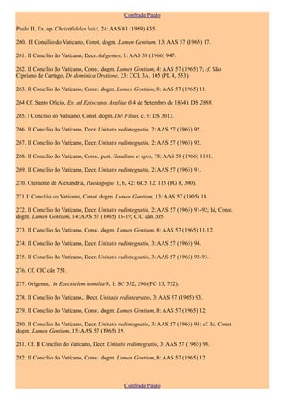 Confrade Paulo

Paulo II, Ex. ap. Christifideles laici, 24: AAS 81 (1989) 435.

260. II Concílio do Vaticano, Const. dogm. Lumen Gentium, 13: AAS 57 (1965) 17.

261. II Concílio do Vaticano, Decr. Ad gentes, 1: AAS 58 (1966) 947.

262. II Concílio do Vaticano, Const. dogm. Lumen Gentium, 4: AAS 57 (1965) 7; cf. São
Cipriano de Cartago, De dominica Oratione, 23: CCL 3A. 105 (PL 4, 553).

263. II Concílio do Vaticano, Const. dogm. Lumen Gentium, 8: AAS 57 (1965) 11.

264 Cf. Santo Ofício, Ep. ad Episcopos Angliae (14 de Setembro de 1864): DS 2888.

265. I Concílio do Vaticano, Const. dogm. Dei Filius, c. 3: DS 3013.

266. II Concílio do Vaticano, Decr. Unitatis redintegratio, 2: AAS 57 (1965) 92.

267. II Concílio do Vaticano, Decr. Unitatis redintegratio, 2: AAS 57 (1965) 92.

268. II Concílio do Vaticano, Const. past. Gaudium et spes, 78: AAS 58 (1966) 1101.

269. II Concílio do Vaticano, Decr. Unitatis redintegratio, 2: AAS 57 (1965) 91.

270. Clemente de Alexandria, Paedagogus 1, 6, 42: GCS 12, 115 (PG 8, 300).

271.II Concílio do Vaticano, Const. dogm. Lumen Gentium, 13: AAS 57 (1905) 18.

272. II Concílio do Vaticano, Decr. Unitatis redintegratio, 2: AAS 57 (1965) 91-92; Id, Const.
dogm. Lumen Gentium, 14: AAS 57 (1965) 18-19; CIC cân 205.

273. II Concílio do Vaticano, Const. dogm. Lumen Gentium, 8: AAS 57 (1965) 11-12.

274. II Concílio do Vaticano, Decr. Unitatis redintegratio, 3: AAS 57 (1965) 94.

275. II Concílio do Vaticano, Decr. Unitatis redintegratio, 3: AAS 57 (1965) 92-93.

276. Cf. CIC cân 751.

277. Orígenes, In Ezechielem homilia 9, 1: SC 352, 296 (PG 13, 732).

278. II Concílio do Vaticano,. Decr. Unitatis redintegratio, 3: AAS 57 (1965) 93.

279. II Concílio do Vaticano, Const. dogm. Lumen Gentium, 8: AAS 57 (1965) 12.

280. II Concílio do Vaticano, Decr. Unitatis redintegratio, 3: AAS 57 (1965) 93: cf. Id. Const.
dogm. Lumen Gentium, 15: AAS 57 (1965) 19.

281. Cf. II Concílio do Vaticano, Decr. Unitatis redintegratio, 3: AAS 57 (1965) 93.

282. II Concílio do Vaticano, Const. dogm. Lumen Gentium, 8: AAS 57 (1965) 12.



                                               Confrade Paulo
 