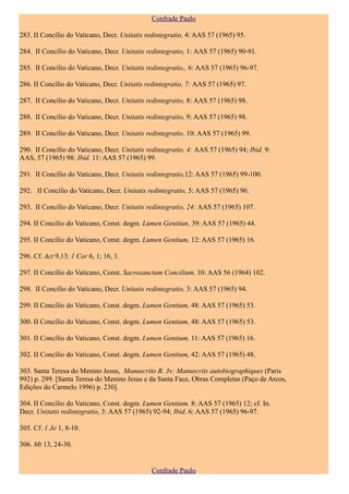 Confrade Paulo

283. II Concílio do Vaticano, Decr. Unitatis redintegratio, 4: AAS 57 (1965) 95.

284. II Concílio do Vaticano, Decr. Unitatis redintegratio, 1: AAS 57 (1965) 90-91.

285. II Concílio do Vaticano, Decr. Unitatis redintegratio,, 6: AAS 57 (1965) 96-97.

286. II Concílio do Vaticano, Decr. Unitatis redintegratio, 7: AAS 57 (1965) 97.

287. II Concílio do Vaticano, Decr. Unitatis redintegratio, 8: AAS 57 (1965) 98.

288. II Concílio do Vaticano, Decr. Unitatis redintegratio, 9: AAS 57 (1965) 98.

289. II Concílio do Vaticano, Decr. Unitatis redintegratio, 10: AAS 57 (1965) 99.

290. II Concílio do Vaticano, Decr. Unitatis redintegratio, 4: AAS 57 (1965) 94; Ibid. 9:
AAS, 57 (1965) 98: Ibid. 11: AAS 57 (1965) 99.

291. II Concílio do Vaticano, Decr. Unitatis redintegratio,12: AAS 57 (1965) 99-100.

292. II Concílio do Vaticano, Decr. Unitatis redintegratio, 5: AAS 57 (1965) 96.

293. II Concílio do Vaticano, Decr. Unitatis redintegratio, 24: AAS 57 (1965) 107.

294. II Concílio do Vaticano, Const. dogm. Lumen Gentitun, 39: AAS 57 (1965) 44.

295. II Concílio do Vaticano, Const. dogm. Lumen Gentium, 12: AAS 57 (1965) 16.

296. Cf. Act 9,13: 1 Cor 6, 1; 16, 1.

297. II Concílio do Vaticano, Const. Sacrosanctum Concilium, 10: AAS 56 (1964) 102.

298. II Concílio do Vaticano, Decr. Unitatis redintegratio, 3: AAS 57 (1965) 94.

299. II Concílio do Vaticano, Const. dogm. Lumen Gentium, 48: AAS 57 (1965) 53.

300. II Concílio do Vaticano, Const. dogm. Lumen Gentium, 48: AAS 57 (1965) 53.

301. II Concílio do Vaticano, Const. dogm. Lumen Gentium, 11: AAS 57 (1965) 16.

302. II Concílio do Vaticano, Const. dogm. Lumen Gentium, 42: AAS 57 (1965) 48.

303. Santa Teresa do Menino Jesus, Manuscrito B. 3v: Manuscrits autobiographiques (Paris
992) p. 299. [Santa Teresa do Menino Jesus e da Santa Face, Obras Completas (Paço de Arcos,
Edições do Carmelo 1996) p. 230].

304. II Concílio do Vaticano, Const. dogm. Lumen Gentium, 8: AAS 57 (1965) 12; cf. In.
Decr. Unitatis redintegratio, 3: AAS 57 (1965) 92-94; Ibid. 6: AAS 57 (1965) 96-97.

305. Cf. 1 Jo 1, 8-10.

306. Mt 13, 24-30.


                                              Confrade Paulo
 
