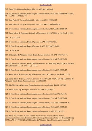 Confrade Paulo

307. Paulo VI, Sollemnis Professio fidei, 19: AAS 60 (1968) 440.

308. II Concílio do Vaticano, Const. dogm. Lumen Gentium, 40: AAS 57 (1965) 44-45: Ibid,
48-51: AAS 57 (1965) 53-58.

309. João Paulo II, Ex. ap. Christifideles laici 16: AAS 81 (1989) 417.

310. João Paulo II, Ex. ap. Christifideles laici 17: AAS 81 (1989) 419-420.

311. II Concílio do Vaticano, Const. dogm. Lumen Gentium, 65: AAS 57 (1965) 64.

312. Santo Inácio de Antioquia, Epistula ad Smyrnaeos 8, 2: SC 10bis p. 138 (Funk 1, 282).

313. Cf. Ef 1, 22-23.

314. II Concílio do Vaticano, Decr. Ad gentes, 6: AAS 58 (1966) 953.

315. II Concílio do Vaticano, Decr. Ad gentes, 4: AAS 58 (1966) 950-951.

316. Cf. Mt 28, 19.

317. II Concílio do Vaticano, Const. dogm. Lumen Gentium, 13: AAS 57 (1965) 17.

318. II Concílio do Vaticano, Const. dogm. Lumen Gentium, 26: AAS 57 (1965) 31.

319. II Concílio do Vaticano, Decr. Christus Dominus. 11: AAS 58 (1966) 677; CIC cân 368-
369; CCEO cân 177 § 1. 178. 311, § 1. 312.

320. II Concílio do Vaticano, Const. dogm. Lumen Gentium, 23: AAS 57 (1965) 27.

321. Santo Inácio de Antioquia, Ep ad Romanos, Inscr.: SC 10bis, p. 106 (Funk 1, 252).

322. Santo Ireneu de Lião, Adversas Haereses 3, 3, 2: SC 211, 32 (PG 7, 849); I Concílio do
Vaticano, Const. dogm. Pastor aeternus, c. 2: DS 3057.

323. São Máximo o Confessor, Opuscula theologica et polemica: PG 91, 137-140.

324. Paulo VI, Ex. ap. Evangelii nuntiandi, 62: AAS 68 (1976) 52.

325. II Concílio do Vaticano, Const. dogm. Lumen Gentium, 23: AAS57 (1965) 29.

326. II Concílio do Vaticano, Const. dogm. Lumen Gentium, 13: AAS 57 (1965) 18.

327. II Concílio do Vaticano, Const. dogm. Lumen Gentium, 14: AAS 57 (1965) 18-19.

328. II Concílio do Vaticano, Const. dogm. Lumen Gentium, 15: AAS 57 (1965) 19.

329. II Concílio do Vaticano, Decr. Unitatis redintegratio, 3: AAS 57 (1965) 93.

330. Paulo VI, Allocutio in Aede Sixtina, decem exactis annis a sublatis mutuis
excomunicationibus inter Romanam et Constantinopolitanam Ecclesias (14 de Dezembro de
1975): AAS 68 (1976) 121: cf. II Concílio do Vaticano, Decr. Unitatis redintegratio, 13-18:

                                               Confrade Paulo
 