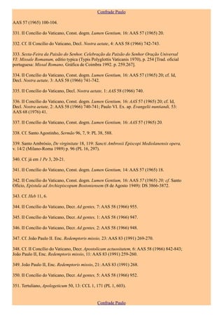 Confrade Paulo

AAS 57 (1965) 100-104.

331. II Concílio do Vaticano, Const. dogm. Lumen Gentium, 16: AAS 57 (1965) 20.

332. Cf. II Concílio do Vaticano, Decl. Nostra aetate, 4: AAS 58 (1966) 742-743.

333. Sexta-Feira da Paixão do Senhor, Celebração da Paixão do Senhor Oração Universal
VI: Missale Romanum, editio typica (Typis Polyglottis Vaticanis 1970), p. 254 [Trad. oficial
portuguesa: Missal Romano, Gráfica de Coimbra 1992. p. 259.267].

334. II Concílio do Vaticano, Const. dogm. Lumen Gentium, 16: AAS 57 (1965) 20; cf. Id,
Decl. Nostra aetate, 3: AAS 58 (1966) 741-742.

335. II Concílio do Vaticano, Decl. Nostra aetate, 1: AAS 58 (1966) 740.

336. II Concílio do Vaticano, Const. dogm. Lumen Gentium, 16: AAS 57 (1965) 20; cf. Id,
Decl. Nostra aetate, 2: AAS 58 (1966) 740-741; Paulo VI. Ex. ap. Evangelii nuntiandi, 53:
AAS 68 (1976) 41.

337. II Concílio do Vaticano, Const. dogm. Lumen Gentium, 16: AAS 57 (1965) 20.

338. Cf. Santo Agostinho, Sermão 96, 7, 9: PL 38, 588.

339. Santo Ambrósio, De virginitate 18, 119: Sancti Ambrosii Episcopi Mediolanensis opera,
v. 14/2 (Milano-Roma 1989) p. 96 (PL 16, 297).

340. Cf. já em 1 Pe 3, 20-21.

341. II Concílio do Vaticano, Const. dogm. Lumen Gentium, 14: AAS 57 (1965) 18.

342. II Concílio do Vaticano, Const. dogm. Lumen Gentium, 16: AAS 57 (1965) 20; cf. Santo
Ofício, Epistula ad Archiepiscopum Bostoniensem (8 de Agosto 1949): DS 3866-3872.

343. Cf. Heb 11, 6.

344. II Concílio do Vaticano, Decr. Ad gentes, 7: AAS 58 (1966) 955.

345. II Concílio do Vaticano, Decr. Ad gentes, 1: AAS 58 (1966) 947.

346. II Concílio do Vaticano, Decr. Ad gentes, 2: AAS 58 (1966) 948.

347. Cf. João Paulo II. Enc. Redemptoris missio, 23: AAS 83 (1991) 269-270.

348. Cf. II Concílio do Vaticano, Decr. Apostolicam actuositatem, 6: AAS 58 (1966) 842-843;
João Paulo II, Enc. Redemptoris missio, 11: AAS 83 (1991) 259-260.

349. João Paulo II, Enc. Redemptoris missio, 21: AAS 83 (1991) 268.

350. II Concílio do Vaticano, Decr. Ad gentes, 5: AAS 58 (1966) 952.

351. Tertuliano, Apologeticum 50, 13: CCL 1, 171 (PL 1, 603).


                                              Confrade Paulo
 