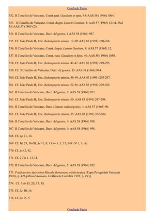 Confrade Paulo

352. II Concílio do Vaticano, Const.past. Gaudium et spes, 43: AAS 58 (1966) 1064.

353. II Concílio do Vaticano, Const. dogm. Lumen Gentium, 8: AAS 57 (1965) 12: cf. Ibid,
15: AAS 57 (1965) 20.

354. II Concílio do Vaticano, Decr. Ad gentes, 1 AAS 58 (1966) 947.

355. Cf. João Paulo II, Enc. Redemptoris missio, 12-20: AAS 83 (1991) 260-268.

356. II Concílio do Vaticano, Const. dogm. Lumen Gentium, 8: AAS 57 (1965) 12.

357. II Concílio do Vaticano, Const. past. Gaudium et Spes, 40: AAS 58 (1966) 1058.

358. Cf. João Paulo II, Enc. Redemptoris missio, 42-47: AAS 83 (1991) 289-295.

359. Cf. II Concílio do Vaticano, Decr. Ad gentes, 15: AAS 58 (1966) 964.

360. Cf. João Paulo II, Enc. Redemptoris missio, 48-49: AAS 83 (1991) 295-297.

361. Cf. João Paulo II, Enc. Redemptoris missio, 52-54: AAS 83 (1991) 299-302.

362. II Concílio do Vaticano, Decr. Ad gentes, 6: AAS 58 (1966) 953.

363. Cf. João Paulo II, Enc. Redemptoris missio, 50: AAS 83 (1991) 297-298.

364. II Concílio do Vaticano, Decr. Unitatis redintegratio, 4: AAS 57 (1965) 96.

365. Cf. João Paulo II, Enc. Redemptoris missio, 55: AAS 83 (1991) 302-304.

366. II Concílio do Vaticano, Decr. Ad gentes, 9: AAS 58 (1966) 958.

367. II Concílio do Vaticano, Decr. Ad gentes, 9: AAS 58 (1966) 958.

368. Cf. Ap 21, 14.

369. Cf. Mt 28, 16-20; Act 1, 8; 1 Cor 9, 1; 15, 7-8: Gl 1, 1: etc.

370. Cf. Act 2, 42.

371. Cf. 2 Tm 1, 13-14.

372. II Concílio do Vaticano, Decr. Ad gentes, 5: AAS 58 (1966) 952.

373. Prefácio dos Apóstolos Missale Romanum, editio typica (Typis Polyglottis Vaticanis
1970), p. 426 [Missal Romano, Gráfica de Coimbra 1992. p. 493].

374. Cf. 1 Jo 13, 20; 17. 18.

375. Cf. Lc 10, 16.

376. Cf. Jo 15, 5.


                                                 Confrade Paulo
 