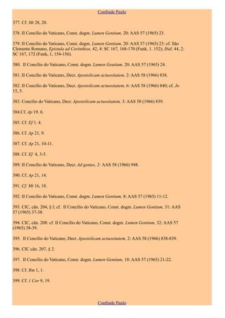 Confrade Paulo

377. Cf. Mt 28, 20.

378. II Concílio do Vaticano, Const. dogm. Lumen Gentium, 20: AAS 57 (1965) 23.

379. II Concílio do Vaticano, Const. dogm. Lumen Gentium, 20: AAS 57 (1965) 23: cf. São
Clemente Romano, Epistula ad Corinthios, 42, 4: SC 167, 168-170 (Funk, 1. 152); Ibid. 44, 2:
SC 167, 172 (Funk, 1, 154-156).

380. II Concílio do Vaticano, Const. dogm. Lumen Geutium, 20: AAS 57 (1965) 24.

381. II Concílio do Vaticano, Decr. Apostolicam actuositatem, 2: AAS 58 (1966) 838.

382. II Concílio do Vaticano, Decr. Apostolicam actuositatem, 6: AAS 58 (1966) 840; cf. Jo
15, 5.

383. Concílio do Vaticano, Decr. Apostolicam actuositatem, 3: AAS 58 (1966) 839.

384.Cf. Ap 19. 6.

385. Cf. Ef 1. 4.

386. Cf. Ap 21, 9.

387. Cf. Ap 21, 10-11.

388. Cf. Ef 4, 3-5.

389. II Concílio do Vaticano, Decr. Ad gentes, 2: AAS 58 (1966) 948.

390. Cf. Ap 21, 14.

391. Cf. Mt 16, 18.

392. II Concílio do Vaticano, Const. dogm. Lumen Gentium, 8: AAS 57 (1965) 11-12.

393. CIC, cân. 204, § l; cf. II Concílio do Vaticano, Const. dogm. Lumen Gentium, 31: AAS
57 (1965) 37-38.

394. CIC, cân. 208: cf. II Concílio do Vaticano, Const. dogm. Lumen Gentium, 32: AAS 57
(1965) 38-39.

395. II Concílio do Vaticano, Decr. Apostolicam actuositatem, 2: AAS 58 (1966) 838-839.

396. CIC cân. 207, § 2.

397. II Concílio do Vaticano, Const. dogm. Lumen Gentium, 18: AAS 57 (1965) 21-22.

398. Cf. Rm 1, 1.

399. Cf. 1 Cor 9, 19.



                                              Confrade Paulo
 