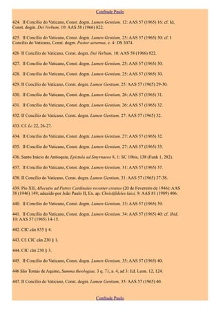 Confrade Paulo

424. II Concílio do Vaticano, Const. dogm. Lumen Gentium, 12: AAS 57 (1965) 16: cf. Id,
Const. dogm. Dei Verbum, 10: AAS 58 (1966) 822.

425. II Concílio do Vaticano, Const. dogm. Lumen Gentium, 25: AAS 57 (1965) 30: cf. I
Concílio do Vaticano, Const. dogm. Pastor aeternus, c. 4: DS 3074.

426 II Concílio do Vaticano, Const. dogm. Dei Verbum, 10: AAS 58 (1966) 822.

427. II Concílio do Vaticano, Const. dogm. Lumen Gentium, 25: AAS 57 (1965) 30.

428. II Concílio do Vaticano, Const. dogm. Lumen Gentium, 25: AAS 57 (1965) 30.

429. II Concílio do Vaticano, Const. dogm. Lumen Gentium, 25: AAS 57 (1965) 29-30.

430. II Concílio do Vaticano, Const. dogm. Lumen Gentium, 26: AAS 57 (1965) 31.

431. II Concílio do Vaticano, Const. dogm. Lumen Gentium, 26: AAS 57 (1965) 32.

432. II Concílio do Vaticano, Const. dogm. Lumen Gentium, 27: AAS 57 (1965) 32.

433. Cf. Lc 22, 26-27.

434. II Concílio do Vaticano, Const. dogm. Lumen Gentium, 27: AAS 57 (1965) 32.

435. II Concílio do Vaticano, Const. dogm. Lumen Gentium, 27: AAS 57 (1965) 33.

436. Santo Inácio de Antioquia, Epistula ad Smyrnaeos 8, 1: SC 10bis, 138 (Funk 1, 282).

437. II Concílio do Vaticano, Const. dogm. Lumen Gentium, 31: AAS 57 (1965) 37.

438. II Concílio do Vaticano, Const. dogm. Lumen Gentium, 31: AAS 57 (1965) 37-38.

439. Pio XII, Allocutio ad Patres Cardinales recenter creatos (20 de Fevereiro de 1946): AAS
38 (1946) 149; aduzido por João Paulo II, Ex. ap. Christifideles laici, 9: AAS 81 (1989) 406.

440. II Concílio do Vaticano, Const. dogm. Lumen Gentium, 33: AAS 57 (1965) 39.

441. II Concílio do Vaticano, Const. dogm. Lumen Gentium, 34: AAS 57 (1965) 40: cf. Ibid,
10: AAS 57 (1965) 14-15.

442. CIC cân 835 § 4.

443. Cf. CIC cân 230 § 1.

444. CIC cân 230 § 3.

445. II Concílio do Vaticano, Const. dogm. Lumen Gentium, 35: AAS 57 (1965) 40.

446 São Tomás de Aquino, Summa theologiae, 3 q. 71, a. 4, ad 3: Ed. Leon. 12, 124.

447. II Concílio do Vaticano, Const. dogm. Lumen Gentium, 35: AAS 57 (1965) 40.


                                              Confrade Paulo
 