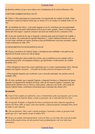 Confrade Paulo

da doutrina católica, já que o nexo delas com o fundamento da fé cristã é diferente» (56).

O SENTIDO SOBRENATURAL DA FÉ

91. Todos os fiéis participam na compreensão e na transmissão da verdade revelada. Todos
receberam a unção do Espírito Santo que os instrui (57) e os conduz «à verdade total» (Jo 16,
13).

92. «A totalidade dos fiéis [...] não pode enganar-se na fé e manifesta esta sua propriedade
peculiar por meio do sentir sobrenatural da fé do povo todo, quando, "desde os bispos até ao
último dos fiéis leigos", exprime consenso universal em matéria de fé e costumes» (58).

93. «Com este sentido da fé, que se desperta e sustenta pela acção do Espírito de verdade, o
povo de Deus, sob a direcção do sagrado Magistério [...] adere indefectivelmente à fé, uma
vez por todas confiada aos santos; penetra-a mais profundamente com juízo acertado e aplica-
a mais totalmente na vida» (59).

O CRESCIMENTO NA INTELIGÊNCIA DA FÉ

94. Graças à assistência do Espírito Santo, a inteligência das realidades e das palavras do
depósito da fé pode crescer na vida da Igreja:

– «Pela contemplação e pelo estudo dos crentes, que as meditam no seu coração» (60); e
particularmente pela «investigação teológica, que aprofunda o conhecimento da verdade
revelada» (61).

– «Pela inteligência interior das coisas espirituais que os crentes experimentam» (62); «Divina
eloquia cum legente crescunt» – «As palavras divinas crescem com quem as lê» (63).

– «Pela pregação daqueles que receberam, com a sucessão episcopal, um carisma certo da
verdade» (64).

95. «É claro, portanto, que a sagrada Tradição, a Sagrada Escritura e o Magistério da Igreja,
segundo um sapientíssimo desígnio de Deus, estão de tal maneira ligados e conjuntos, que
nenhum pode subsistir sem os outros e, todos juntos, cada um a seu modo, sob a acção do
mesmo Espírito Santo, contribuem eficazmente para a salvação das almas» (65).

Resumindo:

96. O que Cristo confiou aos Apóstolos, estes o transmitiram, pela sua pregação e por escrito,
sob a inspiração do Espírito Santo, a todas as gerações, até à vinda gloriosa de Cristo.

97. «A sagrada Tradição e a Sagrada Escritura constituem um único depósito sagrado da
Palavra de Deus» (66), no qual, como num espelho, a Igreja peregrina contempla Deus, fonte
de todas as suas riquezas.

98. «Na sua doutrina, vida e culto, a Igreja perpetua e transmite a todas as gerações tudo
aquilo que ela é, tudo aquilo em que acredita» (67).

99. Graças ao sentido sobrenatural da fé, o povo de Deus, no seu todo, não cessa de acolher
o dom da Revelação divina, de nele penetrar mais profundamente e de viver dele mais
plenamente.

                                                Confrade Paulo
 