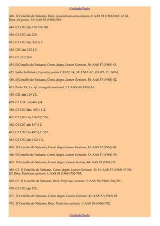 Confrade Paulo

448. II Concílio do Vaticano, Decr. Apostolicam actuositatem, 6: AAS 58 (1966) 843: cf. Id,
Decr. Ad gentes, 15: AAS 58 (1966) 965.

449. Cf. CIC cân 774.776.780.

450. Cf. CIC cân 229.

451. Cf. CIC cân. 822 § 3.

452. CIC cân 212 § 3.

453. Cf. Fl 2, 8-9.

454. II Concílio do Vaticano, Const. dogm. Lumen Gentium, 36: AAS 57 (1965) 41.

455. Santo Ambrósio, Espositio psalmi CXVIII, 14, 30: CSEL 62, 318 (PL 15, 1476).

456. II Concílio do Vaticano, Const. dogm. Lumen Gentium, 36: AAS 57 (1965) 42.

457. Paulo VI, Ex. ap. Evangelii nuntiandi, 73: AAS 68 (1976) 61.

458. CIC cân 129 § 2.

459. Cf. C1C cân 443 § 4.

460. Cf. CIC cân. 463 § 1-2.

461. Cf. CIC cân 511-512.536.

462. Cf. CIC cân 517 § 2.

463. Cf. CIC cân 492 § 1. 537.

464. Cf. CIC cân 1421 § 2.

465. II Concílio do Vaticano, Const. dogm Lumen Gentium, 36: AAS 57 (1965) 42.

466. II Concílio do Vaticano, Const. dogm. Lumen Gentium, 33: AAS 57 (1965) 39.

467. II Concílio do Vaticano, Const. dogm. Lumen Getium, 44: AAS 57 (1965) 51.

468. Cf. II Concílio do Vaticano, Const. dogm. Lumen Gentium, 42-43: AAS 57 (1965) 47-50;
ID. Decr. Perfectae caritatis, l: AAS 58 (1966) 702-703.

469. Cf. II Concílio do Vaticano, Decr. Perfectae caritatis, 5: AAS 58 (1966) 704-705.

470. Cf. CIC cân 573.

471. II Concílio do Vaticano, Const. dogm. Lumen Gentium, 43: AAS 57 (1965) 49.

472. II Concílio do Vaticano, Decr. Perfectae caritatis, 1: AAS 58 (1966) 702.


                                              Confrade Paulo
 