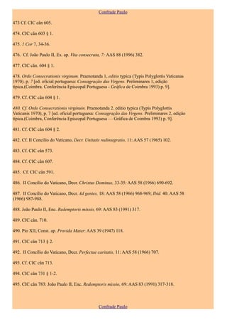Confrade Paulo

473 Cf. CIC cân 605.

474. CIC cân 603 § 1.

475. 1 Cor 7, 34-36.

476. Cf. João Paulo II, Ex. ap. Vita consecrata, 7: AAS 88 (1996) 382.

477. CIC cân. 604 § 1.

478. Ordo Consecrationis virginum. Praenotanda 1, editio typica (Typis Polyglottis Vaticanas
1970). p. 7 [ed. oficial portuguesa: Consagração das Virgens. Preliminares 1, edição
típica.(Coimbra. Conferência Episcopal Portuguesa - Gráfica de Coimbra 1993) p. 9].

479. Cf. CIC cân 604 § 1.

480. Cf. Ordo Consecrationis virginuin. Praenotanda 2. editio typica (Typis Polyglottis
Vaticanis 1970), p. 7 [ed. oficial portuguesa: Consagração das Virgens. Preliminares 2, edição
típica.(Coimbra, Conferência Episcopal Portuguesa — Gráfica de Coimbra 1993) p. 9].

481. Cf. CIC cân 604 § 2.

482. Cf. II Concílio do Vaticano, Decr. Unitatis redintegratio, 11: AAS 57 (1965) 102.

483. Cf. CIC cân 573.

484. Cf. CIC cân 607.

485. Cf. CIC cân 591.

486. II Concílio do Vaticano, Decr. Christus Dominus, 33-35: AAS 58 (1966) 690-692.

487. II Concílio do Vaticano, Decr. Ad gentes, 18: AAS 58 (1966) 968-969; Ibid. 40: AAS 58
(1966) 987-988.

488. João Paulo II, Enc. Redemptoris missio, 69: AAS 83 (1991) 317.

489. CIC cân. 710.

490. Pio XII, Const. ap. Provida Mater: AAS 39 (1947) 118.

491. CIC cân 713 § 2.

492. II Concílio do Vaticano, Decr. Perfectae caritatis, 11: AAS 58 (1966) 707.

493. Cf. CIC cân 713.

494. CIC cân 731 § 1-2.

495. CIC cân 783: João Paulo II, Enc. Redemptoris missio, 69: AAS 83 (1991) 317-318.



                                              Confrade Paulo
 