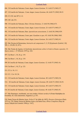 Confrade Paulo

496. II Concílio do Vaticano, Const. dogm. Lumen Gentium, 31: AAS 57 (1965) 37.

497. II Concílio do Vaticano, Const. dogm. Lumen Gentium, 44: AAS 57 (1965) 50-51

498. Cf. CIC cân 207 § 1-2.

499. CIC cân 331.

500. II Concílio do Vaticano, Decr. Christus Dominus, 2: AAS 58 (1966) 673.

501. II Concílio do Vaticano, Const. dogm. Lumen Gentium, 23: AAS 57 (1965) 27.

502. II Concílio do Vaticano, Decr. Apostolicam actuositatem, 2: AAS 58 (1966) 839.

503. II Concílio do Vaticano, Const. past. Gaudium et spes, 43: AAS 58 (1966) 1063.

504. II Concílio do Vaticano, Const. dogm. Lumen Gentium, 36: AAS 57 (1965) 41.

505. São Nicetas de Remesiana, Instructio ad competentes 5, 3, 23 [Explanatio Symboli, 10]:
TPL 1, 119 (PL 52, 871).

506. São Tomás de Aquino, In Symbolum Apostolorum scilicet «Credo in Deum» espositio, 13:
Opera omnia, v. 27 (Parisiis 1875) p. 224.

507. Cat Rom 1, 10, 24, p. 119.

508. Cat Rom 1, 10, 24, p. 119.

509. II Concílio do Vaticano, Const. dogm. Lumen Gentium, 12: AAS 57 (1965) 16.

510. Cat Rom 1, 10, 27, p. 121.

511. Cf. Lc 16, 1-3.

512. Cf. 1 Cor 10. 24.

513. II Concílio do Vaticano, Const. dogm. Lumen Gentium, 49: AAS 57 (1965) 54.

514. II Concílio do Vaticano, Const. dogm. Lumen Gentium, 49: AAS 57 (1965) 54-55.

515. II Concílio do Vaticano, Const. dogm. Lumen Gentium, 49: AAS 57 (1965) 55.

516. II Concílio do Vaticano, Const. dogm. Lumen Gentium, 49: AAS 57 (1965) 55.

517. São Domingos, moribundo, aos seus irmãos: Relatio iuridica 4 (Frater Radulphus de
Faventia), 42: Acta sanctorum, Augustus I, p. 551.

518. Santa Teresa do Menino Jesus, Verba (17 de Julho de 1897): Derniers Entretiens (Paris
1971) p. 270. [Santa Teresa do Menino Jesus e da Santa Face, Obras Completas (Paço de
Arcos, Edições do Carmelo 1996) p. 1167].



                                             Confrade Paulo
 
