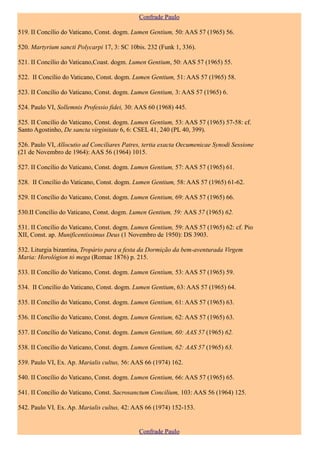 Confrade Paulo

519. II Concílio do Vaticano, Const. dogm. Lumen Gentium, 50: AAS 57 (1965) 56.

520. Martyrium sancti Polycarpi 17, 3: SC 10bis. 232 (Funk 1, 336).

521. II Concílio do Vaticano,Coast. dogm. Lumen Gentium, 50: AAS 57 (1965) 55.

522. II Concílio do Vaticano, Const. dogm. Lumen Gentium, 51: AAS 57 (1965) 58.

523. II Concílio do Vaticano, Const. dogm. Lumen Gentium, 3: AAS 57 (1965) 6.

524. Paulo VI, Sollemnis Professio fidei, 30: AAS 60 (1968) 445.

525. II Concílio do Vaticano, Const. dogm. Lumen Gentium, 53: AAS 57 (1965) 57-58: cf.
Santo Agostinho, De sancta virginitate 6, 6: CSEL 41, 240 (PL 40, 399).

526. Paulo VI, Allocutio ad Conciliares Patres, tertia exacta Oecumenicae Synodi Sessione
(21 de Novembro de 1964): AAS 56 (1964) 1015.

527. II Concílio do Vaticano, Const. dogm. Lumen Gentium, 57: AAS 57 (1965) 61.

528. II Concílio do Vaticano, Const. dogm. Lumen Gentium, 58: AAS 57 (1965) 61-62.

529. II Concílio do Vaticano, Const. dogm. Lumen Gentium, 69: AAS 57 (1965) 66.

530.II Concílio do Vaticano, Const. dogm. Lumen Gentium, 59: AAS 57 (1965) 62.

531. II Concílio do Vaticano, Const. dogm. Lumen Gentium, 59: AAS 57 (1965) 62: cf. Pio
XII, Const. ap. Munificentissimus Deus (1 Novembro de 1950): DS 3903.

532. Liturgia bizantina, Tropário para a festa da Dormição da bem-aventurada Virgem
Maria: Horológion tò mega (Romae 1876) p. 215.

533. II Concílio do Vaticano, Const. dogm. Lumen Gentium, 53: AAS 57 (1965) 59.

534. II Concílio do Vaticano, Const. dogm. Lumen Gentium, 63: AAS 57 (1965) 64.

535. II Concílio do Vaticano, Const. dogm. Lumen Gentium, 61: AAS 57 (1965) 63.

536. II Concílio do Vaticano, Const. dogm. Lumen Gentium, 62: AAS 57 (1965) 63.

537. II Concílio do Vaticano, Const. dogm. Lumen Gentium, 60: AAS 57 (1965) 62.

538. II Concílio do Vaticano, Const. dogm. Lumen Gentium, 62: AAS 57 (1965) 63.

539. Paulo VI, Ex. Ap. Marialis cultus, 56: AAS 66 (1974) 162.

540. II Concílio do Vaticano, Const. dogm. Lumen Gentium, 66: AAS 57 (1965) 65.

541. II Concílio do Vaticano, Const. Sacrosanctum Concilium, 103: AAS 56 (1964) 125.

542. Paulo VI, Ex. Ap. Marialis cultus, 42: AAS 66 (1974) 152-153.


                                             Confrade Paulo
 