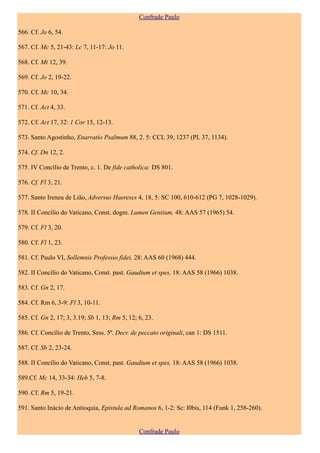 Confrade Paulo

566. Cf. Jo 6, 54.

567. Cf. Mc 5, 21-43: Lc 7, 11-17: Jo 11.

568. Cf. Mt 12, 39.

569. Cf. Jo 2, 19-22.

570. Cf. Mc 10, 34.

571. Cf. Act 4, 33.

572. Cf. Act 17, 32: 1 Cor 15, 12-13.

573. Santo Agostinho, Enarratio Psalmum 88, 2. 5: CCL 39, 1237 (PL 37, 1134).

574. Cf. Dn 12, 2.

575. IV Concílio de Trento, c. 1. De fide catholica: DS 801.

576. Cf. Fl 3, 21.

577. Santo Ireneu de Lião, Adversus Haereses 4, 18, 5: SC 100, 610-612 (PG 7, 1028-1029).

578. II Concílio do Vaticano, Const. dogm. Lumen Gentium, 48: AAS 57 (1965) 54.

579. Cf. Fl 3, 20.

580. Cf. Fl 1, 23.

581. Cf. Paulo VI, Sollemnis Professio fidei, 28: AAS 60 (1968) 444.

582. II Concílio do Vaticano, Const. past. Gaudium et spes, 18: AAS 58 (1966) 1038.

583. Cf. Gn 2, 17.

584. Cf. Rm 6, 3-9: Fl 3, 10-11.

585. Cf. Gn 2, 17; 3, 3.19; Sb 1, 13; Rm 5, 12; 6, 23.

586. Cf. Concílio de Trento, Sess. 5ª. Decr. de peccato originali, can 1: DS 1511.

587. Cf. Sb 2, 23-24.

588. II Concílio do Vaticano, Const. past. Gaudium et spes, 18: AAS 58 (1966) 1038.

589.Cf. Mc 14, 33-34: Heb 5, 7-8.

590. Cf. Rm 5, 19-21.

591. Santo Inácio de Antioquia, Epistula ad Romanos 6, 1-2: Sc: l0bis, 114 (Funk 1, 258-260).


                                                Confrade Paulo
 
