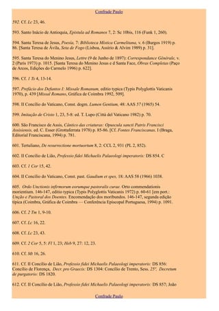 Confrade Paulo

592. Cf. Lc 23, 46.

593. Santo Inácio de Antioquia, Epistula ad Romanos 7, 2: Sc 10bis, 116 (Funk 1, 260).

594. Santa Teresa de Jesus, Poesía, 7: Biblioteca Mística Carmelitana, v. 6 (Burgos 1919) p.
86. [Santa Teresa de Ávila, Seta de Fogo (Lisboa, Assírio & Alvim 1989) p. 31].

595. Santa Teresa do Menino Jesus, Lettre (9 de Junho de 1897): Correspondance Générale, v.
2 (Paris 1973) p. 1015. [Santa Teresa do Menino Jesus e d Santa Face, Obras Completas (Paço
de Arcos, Edições do Carmelo 1996) p. 622].

596. Cf. 1 Ts 4, 13-14.

597. Prefácio dos Defuntos I: Missale Romanum, editio typica (Typis Polyglottis Vaticanis
1970), p. 439 [Missal Romano, Gráfica de Coimbra 1992, 509].

598. II Concílio do Vaticano, Const. dogm. Lumen Gentium, 48: AAS 57 (1965) 54.

599. Imitação de Cristo 1, 23, 5-8: ed. T. Lupo (Città del Vaticano 1982) p. 70.

600. São Francisco de Assis, Cântico das criaturas: Opuscula sancti Patris Francisci
Assisiensis, ed. C. Esser (Grottaferrata 1978) p. 85-86. [Cf. Fontes Franciscanas, I (Braga,
Editorial Franciscana, 1994) p. 781.

601. Tertuliano, De resurrectione mortuortum 8, 2: CCL 2, 931 (PL 2, 852).

602. II Concílio de Lião, Professio fidei Michaelis Palaeologi imperatoris: DS 854. C

603. Cf. 1 Cor 15, 42.

604. II Concílio do Vaticano, Const. past. Gaudium et spes, 18: AAS 58 (1966) 1038.

605. Ordo Unctionis infirmorum eorumque pastoralis curae. Orto commendationis
morientium. 146-147, editio typica (Typis Polyglottis Vaticanis 1972) p. 60-61 [em port.:
Unção e Pastoral dos Doentes. Encomendação dos moribundos. 146-147, segunda edição
típica (Coimbra, Gráfica de Coimbra — Conferência Episcopal Portuguesa, 1994) p. 1091.

606. Cf. 2 Tm 1, 9-10.

607. Cf. Lc 16, 22.

608. Cf. Lc 23, 43.

609. Cf. 2 Cor 5, 5: Fl 1, 23; Heb 9, 27: 12, 23.

610. Cf. Mt 16, 26.

611. Cf. II Concílio de Lião, Professio fidei Michaelis Palaeologi imperatoris: DS 856:
Concílio de Florença, Decr. pro Graecis: DS 1304: Concílio de Trento, Sess. 25ª, Decretum
de purgatorio: DS 1820.

612. Cf. II Concílio de Lião, Professio fidei Michaelis Palaeologi imperatoris: DS 857; João

                                                Confrade Paulo
 