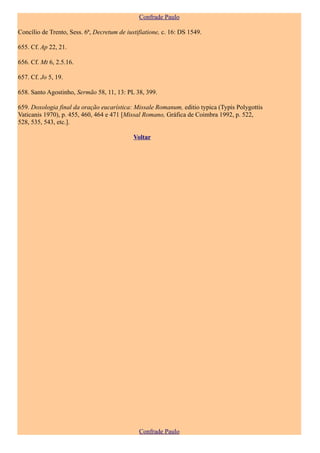 Confrade Paulo

Concílio de Trento, Sess. 6ª, Decretum de iustifiatione, c. 16: DS 1549.

655. Cf. Ap 22, 21.

656. Cf. Mt 6, 2.5.16.

657. Cf. Jo 5, 19.

658. Santo Agostinho, Sermão 58, 11, 13: PL 38, 399.

659. Doxologia final da oração eucarística: Missale Romanum, editio typica (Typis Polygottis
Vaticanis 1970), p. 455, 460, 464 e 471 [Missal Romano, Gráfica de Coimbra 1992, p. 522,
528, 535, 543, etc.].

                                             Voltar




                                               Confrade Paulo
 