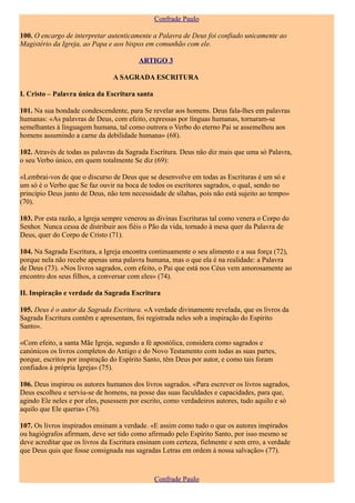 Confrade Paulo

100. O encargo de interpretar autenticamente a Palavra de Deus foi confiado unicamente ao
Magistério da Igreja, ao Papa e aos bispos em comunhão com ele.

                                         ARTIGO 3

                                A SAGRADA ESCRITURA

I. Cristo – Palavra única da Escritura santa

101. Na sua bondade condescendente, para Se revelar aos homens. Deus fala-lhes em palavras
humanas: «As palavras de Deus, com efeito, expressas por línguas humanas, tornaram-se
semelhantes à linguagem humana, tal como outrora o Verbo do eterno Pai se assemelhou aos
homens assumindo a carne da debilidade humana» (68).

102. Através de todas as palavras da Sagrada Escritura. Deus não diz mais que uma só Palavra,
o seu Verbo único, em quem totalmente Se diz (69):

«Lembrai-vos de que o discurso de Deus que se desenvolve em todas as Escrituras é um só e
um só é o Verbo que Se faz ouvir na boca de todos os escritores sagrados, o qual, sendo no
princípio Deus junto de Deus, não tem necessidade de sílabas, pois não está sujeito ao tempo»
(70).

103. Por esta razão, a Igreja sempre venerou as divinas Escrituras tal como venera o Corpo do
Senhor. Nunca cessa de distribuir aos fiéis o Pão da vida, tornado à mesa quer da Palavra de
Deus, quer do Corpo de Cristo (71).

104. Na Sagrada Escritura, a Igreja encontra continuamente o seu alimento e a sua força (72),
porque nela não recebe apenas uma palavra humana, mas o que ela é na realidade: a Palavra
de Deus (73). «Nos livros sagrados, com efeito, o Pai que está nos Céus vem amorosamente ao
encontro dos seus filhos, a conversar com eles» (74).

II. Inspiração e verdade da Sagrada Escritura

105. Deus é o autor da Sagrada Escritura. «A verdade divinamente revelada, que os livros da
Sagrada Escritura contêm e apresentam, foi registrada neles sob a inspiração do Espírito
Santo».

«Com efeito, a santa Mãe Igreja, segundo a fé apostólica, considera como sagrados e
canónicos os livros completos do Antigo e do Novo Testamento com todas as suas partes,
porque, escritos por inspiração do Espírito Santo, têm Deus por autor, e como tais foram
confiados à própria Igreja» (75).

106. Deus inspirou os autores humanos dos livros sagrados. «Para escrever os livros sagrados,
Deus escolheu e serviu-se de homens, na posse das suas faculdades e capacidades, para que,
agindo Ele neles e por eles, pusessem por escrito, como verdadeiros autores, tudo aquilo e só
aquilo que Ele queria» (76).

107. Os livros inspirados ensinam a verdade. «E assim como tudo o que os autores inspirados
ou hagiógrafos afirmam, deve ser tido como afirmado pelo Espírito Santo, por isso mesmo se
deve acreditar que os livros da Escritura ensinam com certeza, fielmente e sem erro, a verdade
que Deus quis que fosse consignada nas sagradas Letras em ordem à nossa salvação» (77).



                                               Confrade Paulo
 