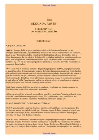 Confrade Paulo




                                                     Voltar

                                 SEGUNDA PARTE
                                   A CELEBRAÇÃO
                                DO MISTÉRIO CRISTÃO



                                        INTRODUÇÃO

PORQUÊ A LITURGIA?

1066. No Símbolo da Fé, a Igreja confessa o mistério da Santíssima Trindade e o seu
«desígnio admirável» (Ef 1, 9) sobre toda a criação: o Pai realiza o «mistério da sua vontade»,
dando o seu Filho muito amado e o seu Espírito Santo para a salvação do mundo e para a
glória do seu nome. Tal é o mistério de Cristo (1), revelado e realizado na história segundo um
plano, uma «disposição» sabiamente ordenada, a que São Paulo chama «a economia do
mistério» (Ef 3, 9) e a que a tradição patrística chamará «a economia do Verbo encarnado» ou
«economia da salvação».

1067. «Esta obra da redenção humana e da glorificação perfeita de Deus, cujo prelúdio foram
as magníficas obras divinas operadas no povo do Antigo Testamento, realizou-a Cristo Senhor,
principalmente pelo mistério pascal da sua bem-aventurada paixão, Ressurreição dos mortos e
gloriosa ascensão, em que, "morrendo, destruiu a morte e ressuscitando restaurou a vida".
Efectivamente, foi do lado de Cristo adormecido na cruz que nasceu "o sacramento admirável
de toda a Igreja"» (2). É por isso que, na liturgia, a Igreja celebra principalmente o mistério
pascal, pelo qual Cristo realizou a obra da nossa salvação.

1068. É este mistério de Cristo que a Igreja proclama e celebra na sua liturgia, para que os
fiéis dele vivam e dele dêem testemunho no mundo.

«A liturgia, com efeito, pela qual, sobretudo no sacrifício eucarístico, "se actua a obra da nossa
redenção", contribui em sumo grau para que os fiéis exprimam na vida e manifestem aos
outros o mistério de Cristo e a autêntica natureza da, verdadeira Igreja» (3).

QUAL O SIGNIFICADO DA PALAVRA LITURGIA?

1069. Originariamente, a palavra «liturgia» significa «obra pública», «serviço por parte dele
em favor do povo». Na tradição cristã, quer dizer que o povo de Deus toma parte na «obra de
Deus» (4). Pela liturgia, Cristo, nosso Redentor e Sumo-Sacerdote, continua na sua Igreja,
com ela e por ela, a obra da nossa redenção.

1070. No Novo Testamento, a palavra «liturgia» é empregada para designar, não somente a
celebração do culto divino mas também o anúncio do Evangelho (6) e a caridade em acto (7).
Em todas estas situações, trata-se do serviço de Deus e dos homens. Na celebração litúrgica, a
Igreja é serva, à imagem do seu Senhor, o único « Liturgo» (8), participando no seu sacerdócio


                                                Confrade Paulo
 