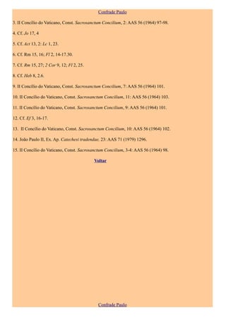 Confrade Paulo

3. II Concílio do Vaticano, Const. Sacrosanctum Concilium, 2: AAS 56 (1964) 97-98.

4. Cf. Jo 17, 4

5. Cf. Act 13, 2: Lc 1, 23.

6. Cf. Rm 15, 16; Fl 2, 14-17.30.

7. Cf. Rm 15, 27; 2 Cor 9, 12; Fl 2, 25.

8. Cf. Heb 8, 2.6.

9. II Concílio do Vaticano, Const. Sacrosanctum Concilium, 7: AAS 56 (1964) 101.

10. II Concílio do Vaticano, Const. Sacrosanctum Concilium, 11: AAS 56 (1964) 103.

11. II Concílio do Vaticano, Const. Sacrosanctum Concilium, 9: AAS 56 (1964) 101.

12. Cf. Ef 3, 16-17.

13. II Concílio do Vaticano, Const. Sacrosanctum Concilium, 10: AAS 56 (1964) 102.

14. João Paulo II, Ex. Ap. Catechesi tradendae, 23: AAS 71 (1979) 1296.

15. II Concílio do Vaticano, Const. Sacrosanctum Concilium, 3-4: AAS 56 (1964) 98.

                                           Voltar




                                             Confrade Paulo
 
