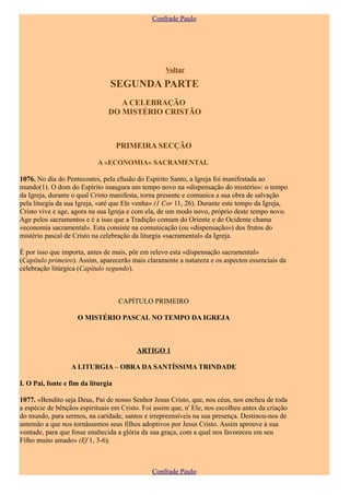 Confrade Paulo




                                                    Voltar

                                SEGUNDA PARTE
                                  A CELEBRAÇÃO
                               DO MISTÉRIO CRISTÃO



                                    PRIMEIRA SECÇÃO

                            A «ECONOMIA» SACRAMENTAL

1076. No dia do Pentecostes, pela efusão do Espírito Santo, a Igreja foi manifestada ao
mundo(1). O dom do Espírito inaugura um tempo novo na «dispensação do mistério»: o tempo
da Igreja, durante o qual Cristo manifesta, torna presente e comunica a sua obra de salvação
pela liturgia da sua Igreja, «até que Ele venha» (1 Cor 11, 26). Durante este tempo da Igreja,
Cristo vive e age, agora na sua Igreja e com ela, de um modo novo, próprio deste tempo novo.
Age pelos sacramentos e é a isso que a Tradição comum do Oriente e do Ocidente chama
«economia sacramental». Esta consiste na comunicação (ou «dispensação») dos frutos do
mistério pascal de Cristo na celebração da liturgia «sacramental» da Igreja.

É por isso que importa, antes de mais, pôr em relevo esta «dispensação sacramental»
(Capítulo primeiro). Assim, aparecerão mais claramente a natureza e os aspectos essenciais da
celebração litúrgica (Capítulo segundo).



                                    CAPÍTULO PRIMEIRO

                    O MISTÉRIO PASCAL NO TEMPO DA IGREJA



                                          ARTIGO 1

                  A LITURGIA – OBRA DA SANTÍSSIMA TRINDADE

I. O Pai, fonte e fim da liturgia

1077. «Bendito seja Deus, Pai de nosso Senhor Jesus Cristo, que, nos céus, nos encheu de toda
a espécie de bênçãos espirituais em Cristo. Foi assim que, n' Ele, nos escolheu antes da criação
do mundo, para sermos, na caridade, santos e irrepreensíveis na sua presença. Destinou-nos de
antemão a que nos tornássemos seus filhos adoptivos por Jesus Cristo. Assim aprouve à sua
vontade, para que fosse enaltecida a glória da sua graça, com a qual nos favoreceu em seu
Filho muito amado» (Ef 1, 3-6).



                                               Confrade Paulo
 