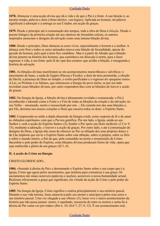 Confrade Paulo

1078. Abençoar é uma acção divina que dá a vida e de que o Pai é a fonte. A sua bênção é, ao
mesmo tempo, palavra e dom («bene-dictio», «eu-logia»). Aplicada ao homem, tal palavra
significará a adoração e a entrega ao seu Criador, em acção de graças.

1079. Desde o princípio até à consumação dos tempos, toda a obra de Deus é bênção. Desde o
poema litúrgico da primeira criação até aos cânticos da Jerusalém celeste, os autores
inspirados anunciam o desígnio da salvação como uma imensa bênção divina.

1080. Desde o princípio, Deus abençoa os seres vivos, especialmente o homem e a mulher. A
aliança com Noé e todos os seres animados renova esta bênção de fecundidade, apesar do
pecado do homem, pelo qual a terra fica «maldita». Mas é a partir de Abraão que a bênção
divina penetra na história dos homens, que caminhava em direcção à morte, para a fazer
regressar à vida, à sua fonte: pela fé do «pai dos crentes» que acolhe a bênção, é inaugurada a
história da salvação.

1081. As bênçãos divinas manifestam-se em acontecimentos maravilhosos e salvíficos: o
nascimento de Isaac, a saída do Egipto (Páscoa e Êxodo), o dom da terra prometida, a eleição
de David, a presença de Deus no templo, o exílio purificador e o regresso do «pequeno resto».
A Lei, os Profetas e os Salmos, que entretecem a liturgia do povo eleito, se por um lado
recordam essas bênçãos divinas, por outro respondem-lhes com as bênçãos de louvor e acção
de graças.

1082. Na liturgia da Igreja, a bênção divina é plenamente revelada e comunicada: o Pai é
reconhecido e adorado como a Fonte e o Fim de todas as bênçãos da criação e da salvação; no
seu Verbo – encarnado, morto e ressuscitado por nós –, Ele cumula-nos das suas bênçãos e,
por Ele, derrama nos nossos corações o Dom que encerra todos os dons: o Espírito Santo.

1083. Compreende-se então a dupla dimensão da liturgia cristã, como resposta de fé e de amor
às «bênçãos espirituais» com que o Pai nos gratifica. Por um lado, a Igreja, unida ao seu
Senhor e «sob a acção do Espírito Santo» (2), bendiz o Pai «pelo seu Dom inefável» (2 Cor 9,
15), mediante a adoração, o louvor e a acção de graças. Por outro lado, e até à consumação do
desígnio de Deus, a Igreja não cessa de oferecer ao Pai «a oblação dos seus próprios dons» e
de Lhe implorar que envie o Espírito Santo sobre esta oblação, sobre si própria, sobre os fiéis
e sobre o mundo inteiro, a fim de que, pela comunhão na morte e ressurreição de Cristo-
Sacerdote e pelo poder do Espírito, estas bênçãos divinas produzam frutos de vida, «para que
seja enaltecida a glória da sua graça» (Ef 1, 6).

II. A acção de Cristo na liturgia

CRISTO GLORIFICADO...

1084. «Sentado à direita do Pai» e derramando o Espírito Santo sobre o seu corpo que é a
Igreja, Cristo age agora pelos sacramentos, que instituiu para comunicar a sua graça. Os
sacramentos são sinais sensíveis (palavras e acções), acessíveis à nossa humanidade actual.
Realizam eficazmente a graça que significam, em virtude da acção de Cristo e pelo poder do
Espírito Santo.

1085. Na liturgia da Igreja, Cristo significa e realiza principalmente o seu mistério pascal.
Durante a sua vida terrena, Jesus anunciava pelo seu ensino e antecipava pelos seus actos o
seu mistério pascal. Uma vez chegada a sua «Hora» (3), Jesus vive o único acontecimento da
história que não passa jamais: morre, é sepultado, ressuscita de entre os mortos e senta-Se à
direita do Pai «uma vez por todas» (Rm 6, 10; Heb 7, 27; 9, 12). É um acontecimento real,

                                               Confrade Paulo
 