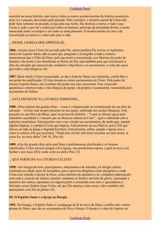 Confrade Paulo

ocorrido na nossa história, mas único; todos os outros acontecimentos da história acontecem
uma vez e passam, devorados pelo passado. Pelo contrário, o mistério pascal de Cristo não
pode ficar somente no passado, já que pela sua morte, Ele destruiu a morte; e tudo o que
Cristo é, tudo o que fez e sofreu por todos os homens, participa da eternidade divina, e assim
transcende todos os tempos e em todos se torna presente. O acontecimento da cruz e da
ressurreição permanece e atrai tudo para a vida.

... DESDE A IGREJA DOS APÓSTOLOS...

1086. «Assim como Cristo foi enviado pelo Pai, assim também Ele enviou os Apóstolos,
cheios do Espírito Santo, não só para que, pregando o Evangelho a toda a criatura,
anunciassem que o Filho de Deus, pela sua morte e ressurreição, nos libertara do poder de
Satanás e da morte e nos introduzira no Reino do Pai, mas também para que realizassem a
obra da salvação que anunciavam, mediante o Sacrifício e os sacramentos, à volta dos quais
gira toda a vida litúrgica» (4).

1087. Deste modo, Cristo ressuscitado, ao dar o Espírito Santo aos Apóstolos, confia-lhes o
seu poder de santificação: (5) eles tornam-se sinais sacramentais de Cristo. Pelo poder do
mesmo Espírito Santo, eles confiam este poder aos seus sucessores. Esta «sucessão
apostólica» estrutura toda a vida litúrgica da Igreja: ela própria é sacramental, transmitida pelo
sacramento da Ordem.

... ESTÁ PRESENTE NA LITURGIA TERRESTRE...

1088. «Para realizar tão grande obra» – como é a dispensação ou comunicação da sua obra de
salvação – «Cristo está sempre presente na sua igreja, sobretudo nas acções litúrgicas. Está
presente no sacrifício da Missa, quer na pessoa do ministro – "o que se oferece agora pelo
ministério sacerdotal é o mesmo que se ofereceu outrora na Cruz" – quer e sobretudo sob as
espécies eucarísticas. Está presente com a sua virtude nos sacramentos, de modo que, quando
alguém baptiza, é o próprio Cristo que baptiza. Está presente na sua Palavra, pois é Ele que
fala ao ser lida na Igreja a Sagrada Escritura. Está presente, enfim, quando a Igreja reza e
canta os salmos, Ele que prometeu: "Onde dois ou três estiverem reunidos em meu nome, aí
estou Eu, no meio deles" (Mt 18, 20)» (6).

1089. «Em tão grande obra, pela qual Deus é perfeitamente glorificado e os homens
santificados, Cristo associa sempre a Si a Igreja, sua amadíssima esposa, a qual invoca o seu
Senhor e por meio d'Ele rende culto ao eterno Pai» (7).

... QUE PARTICIPA NA LITURGIA CELESTE

1090. «Na liturgia da terra, participamos, saboreando-a de antemão, na liturgia celeste,
celebrada na cidade santa de Jerusalém, para a qual nos dirigimos como peregrinos e onde
Cristo está sentado à direita de Deus, como ministro do santuário e do verdadeiro tabernáculo;
com todo o exército da milícia celestial, cantamos ao Senhor um hino de glória; venerando a
memória dos santos, esperamos ter alguma parte e comunhão com eles; e aguardamos o
Salvador, nosso Senhor Jesus Cristo, até que Ele apareça como nossa vida e também nós
apareçamos com Ele na glória» (8).

III. O Espírito Santo e a Igreja na liturgia

1091. Na liturgia, o Espírito Santo é o pedagogo da fé do povo de Deus, o artífice das «obras-
primas de Deus» que são os sacramentos da Nova Aliança. O desejo e a obra do Espírito no

                                                Confrade Paulo
 