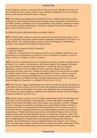 Confrade Paulo

coração da Igreja é que nós vivamos da vida de Cristo ressuscitado. Quando Ele encontra em
nós a resposta da fé que suscitou, realiza-se uma verdadeira cooperação. E, por ela, a liturgia
torna-se a obra comum do Espírito Santo e da Igreja.

1092. Nesta dispensação sacramental do mistério de Cristo, o Espírito Santo age do mesmo
modo que nos outros tempos da economia da salvação: prepara a Igreja para o encontro com o
seu Senhor; lembra e manifesta Cristo à fé da assembleia; torna presente e actualiza o mistério
de Cristo pelo seu poder transformante; e finalmente, enquanto Espírito de comunhão, une a
Igreja à vida e à missão de Cristo.

O ESPÍRITO SANTO PREPARA PARA ACOLHER CRISTO

1093. O Espírito Santo realiza, na economia sacramental, as figuras da Antiga Aliança. Uma
vez que a Igreja de Cristo estava «admiravelmente preparada na história do povo de Israel e na
Antiga Aliança» (9), a liturgia da Igreja conserva, como parte integrante e insubstituível,
fazendo-os seus, elementos do culto dessa Antiga Aliança:

– principalmente a leitura do Antigo Testamento;
– a oração dos Salmos;
– e sobretudo, o memorial dos acontecimentos salvíficos e das realidades significativas, que
encontraram o seu cumprimento no mistério de Cristo (a Promessa e a Aliança, o Êxodo e a
Páscoa, o Reino e o Templo, o Exílio e o regresso).

1094. É com base nesta harmonia dos dois Testamentos (10) que se articula a catequese pascal
do Senhor (11) e, depois, a dos Apóstolos e dos Padres da Igreja. Esta catequese desvenda o
que estava oculto sob a letra do Antigo Testamento: o mistério de Cristo. É chamada
«tipológica», porque revela a novidade de Cristo a partir das «figuras» (tipos) que a
anunciavam nos factos, palavras e símbolos da primeira Aliança. Por esta releitura no Espírito
de verdade a partir de Cristo, as figuras são desvendadas (12). Assim, o dilúvio e a arca de
Noé prefiguravam a salvação pelo Baptismo (13), tal como a nuvem, a travessia do Mar
Vermelho e a água do rochedo eram figura dos dons espirituais de Cristo (14); e o maná do
deserto prefigurava a Eucaristia, «o verdadeiro Pão do céu» (Jo 6, 48).

1095. É por isso que a Igreja, especialmente por ocasião dos tempos do Advento, da Quaresma
e sobretudo na noite da Páscoa, relê e revive todos estes grandes acontecimentos da história da
salvação no «hoje» da sua liturgia. Isso, porém, exige igualmente que a catequese ajude os
fiéis a abrirem-se a esta inteligência «espiritual» da economia da salvação, tal como a liturgia
da Igreja a manifesta e no-la faz viver.

1096. Liturgia judaica e liturgia cristã. Um melhor conhecimento da fé e da vida religiosa do
povo judeu, tal como ainda agora são professadas e vividas, pode ajudar a compreender
melhor certos aspectos da liturgia cristã. Para os judeus, tal como para os cristãos, a Sagrada
Escritura é uma parte essencial das suas liturgias: para a proclamação da Palavra de Deus, a
resposta a esta Palavra, a oração de louvor e de intercessão por vivos e mortos, o recurso à
misericórdia divina. A liturgia da Palavra, na sua estrutura própria, encontra a sua origem na
oração judaica. A Oração das Horas e outros textos e formulários litúrgicos têm nela os seus
paralelos, assim como as próprias fórmulas das nossas orações mais veneráveis, como o Pai
Nosso. As orações eucarísticas inspiram-se também em modelos de tradição judaica. A relação
entre a liturgia judaica e a liturgia cristã, como igualmente a diferença dos respectivos
conteúdos, são particularmente visíveis nas grandes festas do ano litúrgico, como a Páscoa.
Tanto os cristãos como os judeus celebram a Páscoa: a Páscoa da história, virada para o futuro,
entre os judeus: a Páscoa consumada na morte e ressurreição de Cristo, entre os cristãos –


                                               Confrade Paulo
 