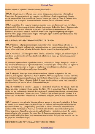 Confrade Paulo

embora sempre na esperança da sua consumação definitiva.

1097. Na liturgia da Nova Aliança, toda a acção litúrgica, especialmente a celebração da
Eucaristia e dos sacramentos, é um encontro entre Cristo e a Igreja. A assembleia litúrgica
recebe a sua unidade da «comunhão do Espírito Santo», que reúne os filhos de Deus no único
corpo de Cristo. Ultrapassa todas as afinidades humanas, raciais, culturais e sociais.

1098. A assembleia deve preparar-se para o encontro com o seu Senhor, ser «um povo bem
disposto» (15). Esta preparação dos corações é obra comum do Espírito Santo e da assembleia,
particularmente dos seus ministros. A graça do Espírito Santo procura despertar a fé, a
conversão do coração e a adesão à vontade do Pai. Estas disposições pressupõem-se para
receber outras graças oferecidas na própria celebração, e para os frutos de vida nova que ela é
destinada a produzir em seguida.

O ESPÍRITO SANTO RECORDA O MISTÉRIO DE CRISTO

1099. O Espírito e a Igreja cooperam para manifestar Cristo e a sua obra de salvação na
liturgia. Principalmente na Eucaristia, e analogicamente nos outros sacramentos, a liturgia é o
memorial do mistério da salvação. O Espírito Santo é a memória viva da Igreja (16).

1100. A Palavra de Deus. O Espírito Santo lembra à assembleia litúrgica, em primeiro lugar, o
sentido do acontecimento salvífico, dando vida à Palavra de Deus, que é anunciada para ser
recebida e vivida:

«É enorme a importância da Sagrada Escritura na celebração da liturgia. Porque é a ela que se
vão buscar as leituras que se explicam na homilia e os salmos para cantar; com o seu espírito e
da sua inspiração nasceram as preces, as orações e os hinos litúrgicos: dela tiram a sua
capacidade de significação as acções e os sinais» (17).

1101. É o Espírito Santo que dá aos leitores e ouvintes, segundo a disposição dos seus
corações, a inteligência espiritual da Palavra de Deus. Através das palavras, acções e símbolos,
que formam a trama duma celebração, o Espírito Santo põe os fiéis e os ministros em relação
viva com Cristo, Palavra e Imagem do Pai, de modo a poderem fazer passar para a sua vida o
sentido daquilo que ouvem, vêem e fazem na celebração.

1102. «É pela Palavra da salvação [...] que a fé é alimentada no coração dos fiéis; e é mercê da
fé que tem início e se desenvolve a reunião dos fiéis» (18). O anúncio da Palavra de Deus não
se fica por um ensinamento: faz apelo à resposta da fé, enquanto assentimento e compromisso,
em vista da aliança entre Deus e o seu povo. É ainda o Espírito Santo que dá a graça da fé, a
fortifica e a faz crescer na comunidade. A assembleia litúrgica é, antes de mais, comunhão na
fé.

1103. A anamnese. A celebração litúrgica refere-se sempre às intervenções salvíficas de Deus
na história. «A economia da revelação realiza-se por meio de acções e palavras intimamente
relacionadas entre si [...]; as palavras [...] declaram as obras e esclarecem o mistério nelas
contido» (19). Na liturgia da Palavra, o Espírito Santo «lembra» à assembleia tudo quanto
Cristo fez por nós. Segundo a natureza das acções litúrgicas e as tradições rituais das Igrejas,
uma celebração «faz memória» das maravilhas de Deus numa anamnese mais ou menos
desenvolvida. O Espírito Santo, que assim desperta a memória da Igreja, suscita então a acção
de graças e o louvor (doxologia).

O ESPÍRITO SANTO ACTUALIZA O MISTÉRIO DE CRISTO

                                               Confrade Paulo
 