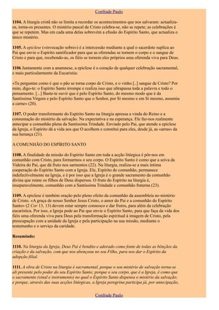 Confrade Paulo

1104. A liturgia cristã não se limita a recordar os acontecimentos que nos salvaram: actualiza-
os, torna-os presentes. O mistério pascal de Cristo celebra-se, não se repete; as celebrações é
que se repetem. Mas em cada uma delas sobrevém a efusão do Espírito Santo, que actualiza o
único mistério.

1105. A epiclese («invocação sobre») é a intercessão mediante a qual o sacerdote suplica ao
Pai que envie o Espírito santificador para que as oferendas se tornem o corpo e o sangue de
Cristo e para que, recebendo-as, os fiéis se tornem eles próprios uma oferenda viva para Deus.

1106 Juntamente com a anamnese, a epiclese é o coração de qualquer celebração sacramental,
e mais particularmente da Eucaristia:

«Tu perguntas como é que o pão se torna corpo de Cristo, e o vinho [..] sangue de Cristo? Por
mim, digo-te: o Espírito Santo irrompe e realiza isso que ultrapassa toda a palavra e todo o
pensamento. [...] Baste-te ouvir que é pelo Espírito Santo, do mesmo modo que é da
Santíssima Virgem e pelo Espírito Santo que o Senhor, por Si mesmo e em Si mesmo, assumiu
a carne» (20).

1107. O poder transformante do Espírito Santo na liturgia apressa a vinda do Reino e a
consumação do mistério da salvação. Na expectativa e na esperança. Ele faz-nos realmente
antecipar a comunhão plena da Santíssima Trindade. Enviado pelo Pai, que atende a epiclese
da Igreja, o Espírito dá a vida aos que O acolhem e constitui para eles, desde já, as «arras» da
sua herança (21).

A COMUNHÃO DO ESPÍRITO SANTO

1108. A finalidade da missão do Espírito Santo em toda a acção litúrgica é pôr-nos em
comunhão com Cristo, para formarmos o seu corpo. O Espírito Santo é como que a seiva da
Videira do Pai, que dá fruto nos sarmentos (22). Na liturgia, realiza-se a mais íntima
cooperação do Espírito Santo com a Igreja. Ele, Espírito de comunhão, permanece
indefectivelmente na Igreja, e é por isso que a Igreja é o grande sacramento da comunhão
divina que reúne os filhos de Deus dispersos. O fruto do Espírito na liturgia é,
inseparavelmente, comunhão com a Santíssima Trindade e comunhão fraterna (23).

1109. A epiclese é também oração pelo pleno efeito da comunhão da assembleia no mistério
de Cristo. «A graça de nosso Senhor Jesus Cristo, o amor do Pai e a comunhão do Espírito
Santo» (2 Cor 13, 13) devem estar sempre connosco e dar frutos, para além da celebração
eucarística. Por isso, a Igreja pede ao Pai que envie o Espírito Santo, para que faça da vida dos
fiéis uma oferenda viva para Deus pela transformação espiritual à imagem de Cristo, pela
preocupação com a unidade da Igreja e pela participação na sua missão, mediante o
testemunho e o serviço da caridade.

Resumindo:

1110. Na liturgia da Igreja, Deus Pai é bendito e adorado como fonte de todas as bênçãos da
criação e da salvação, com que nos abençoou no seu Filho, para nos dar o Espírito da
adopção filial.

1111. A obra de Cristo na liturgia é sacramental, porque o seu mistério de salvação torna-se
ali presente pelo poder do seu Espírito Santo; porque o seu corpo, que é a Igreja, é como que
o sacramento (sinal e instrumento) no qual o Espírito Santo dispensa o mistério da salvação;
e porque, através das suas acções litúrgicas, a Igreja peregrina participa já, por antecipação,

                                                Confrade Paulo
 