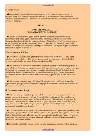 Confrade Paulo

na liturgia do céu.

1112. A missão do Espírito Santo na liturgia da Igreja é preparar a assembleia para o
encontro com Cristo, lembrar e manifestar Cristo à fé da assembleia, tornar presente e
actualizar a obra salvífica de Cristo pelo seu poder transformante e fazer frutificar o dom da
comunhão na Igreja.

                                          ARTIGO 2

                                 O MISTÉRIO PASCAL
                            NOS SACRAMENTOS DA IGREJA

1113. Toda a vida litúrgica da Igreja gravita em torno do sacrifício eucarístico e dos
sacramentos (24). Há na Igreja sete sacramentos: Baptismo, Confirmação ou Crisma,
Eucaristia, Penitência, Unção dos enfermos, Ordem e Matrimónio (25). Neste artigo, trata-se
do que é comum aos sete sacramentos da Igreja, do ponto de vista doutrinal; o que lhes é
comum sob o aspecto da celebração será exposto no capítulo II; e o que é próprio de cada um
constituirá o objecto da secção II.

I. Os sacramentos de Cristo

1114. «Aderindo à doutrina da Sagrada Escritura, às tradições apostólicas [...] e ao sentir
unânime dos santos Padres» (26), nós professamos que «os sacramentos da nova Lei [...]
foram todos instituídos por nosso Senhor Jesus Cristo» (27).

1115. As palavras e as acções de Jesus durante a sua vida oculta e o seu ministério público já
eram salvíficas. Antecipavam o poder do seu mistério pascal. Anunciavam e preparavam o que
Ele ia dar à Igreja quando tudo estivesse cumprido. Os mistérios da vida de Cristo são os
fundamentos do que, de ora em diante, pelos ministros da sua Igreja, Cristo dispensa nos
sacramentos, porque «o que no nosso Salvador era visível, passou para os seus mistérios»
(28).

1116. «Forças que saem» do corpo de Cristo (29), sempre vivo e vivificante: acções do
Espírito Santo que opera no seu corpo que é a Igreja, os sacramentos são «as obras-primas de
Deus», na nova e eterna Aliança.

II. Os sacramentos da Igreja

1117. Pelo Espírito que a conduz «para a verdade total» (Jo 16, 13), a Igreja reconheceu, a
pouco e pouco, este tesouro recebido de Cristo e foi-lhe precisando a « dispensação» , tal
como o fez relativamente ao cânon das Sagradas Escrituras e à doutrina da fé, enquanto fiel
despenseira dos mistérios de Deus (30). Assim, a Igreja discerniu, no decorrer dos séculos,
que, entre as suas celebrações litúrgicas, há sete que são, no sentido próprio da palavra,
sacramentos instituídos pelo Senhor.

1118. Os sacramentos são «da Igreja», no duplo sentido de que são «por ela» e «para ela». São
«pela Igreja», porque ela é o sacramento da acção de Cristo que nela opera, graças à missão do
Espírito Santo. E são «para a Igreja», são estes «sacramentos que fazem a Igreja» (31), porque
manifestam e comunicam aos homens, sobretudo na Eucaristia, o mistério da comunhão do
Deus-Amor, um em três pessoas.

1119. Formando com Cristo-Cabeça «como que uma única pessoa mística» (32), a Igreja age

                                                Confrade Paulo
 