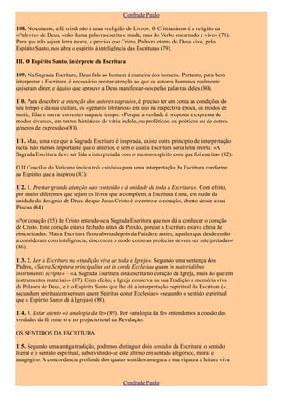 Confrade Paulo

108. No entanto, a fé cristã não é uma «religião do Livro». O Cristianismo é a religião da
«Palavra» de Deus, «não duma palavra escrita e muda, mas do Verbo encarnado e vivo» (78).
Para que não sejam letra morta, é preciso que Cristo, Palavra eterna do Deus vivo, pelo
Espírito Santo, nos abra o espírito à inteligência das Escrituras (79).

III. O Espírito Santo, intérprete da Escritura

109. Na Sagrada Escritura, Deus fala ao homem à maneira dos homens. Portanto, para bem
interpretar a Escritura, é necessário prestar atenção ao que os autores humanos realmente
quiseram dizer, e àquilo que aprouve a Deus manifestar-nos pelas palavras deles (80).

110. Para descobrir a intenção dos autores sagrados, é preciso ter em conta as condições do
seu tempo e da sua cultura, os «géneros literários» em uso na respectiva época, os modos de
sentir, falar e narrar correntes naquele tempo. «Porque a verdade é proposta e expressa de
modos diversos, em textos históricos de vária índole, ou proféticos, ou poéticos ou de outros
géneros de expressão»(81).

111. Mas, uma vez que a Sagrada Escritura é inspirada, existe outro princípio de interpretação
recta, não menos importante que o anterior, e sem o qual a Escritura seria letra morta: «A
Sagrada Escritura deve ser lida e interpretada com o mesmo espírito com que foi escrita» (82).

O II Concílio do Vaticano indica três critérios para uma interpretação da Escritura conforme
ao Espírito que a inspirou (83):

112. 1. Prestar grande atenção «ao conteúdo e à unidade de toda a Escritura». Com efeito,
por muito diferentes que sejam os livros que a compõem, a Escritura é una, em razão da
unidade do desígnio de Deus, de que Jesus Cristo é o centro e o coração, aberto desde a sua
Páscoa (84).

«Por coração (85) de Cristo entende-se a Sagrada Escritura que nos dá a conhecer o coração
de Cristo. Este coração estava fechado antes da Paixão, porque a Escritura estava cheia de
obscuridades. Mas a Escritura ficou aberta depois da Paixão e assim, aqueles que desde então
a consideram com inteligência, discernem o modo como as profecias devem ser interpretadas»
(86).

113. 2. Ler a Escritura na «tradição viva de toda a Igreja». Segundo uma sentença dos
Padres, «Sacra Scriptura principalius est in corde Ecclesiae quam in materialibus
instrumentis scripta» – «A Sagrada Escritura está escrita no coração da Igreja, mais do que em
instrumentos materiais» (87). Com efeito, a Igreja conserva na sua Tradição a memória viva
da Palavra de Deus, e é o Espírito Santo que lhe dá a interpretação espiritual da Escritura («...
secundum spiritualem sensum quem Spiritus donat Ecclesiae» «segundo o sentido espiritual
que o Espírito Santo dá à Igreja») (88).

114. 3. Estar atento «à analogia da fé» (89). Por «analogia da fé» entendemos a coesão das
verdades da fé entre si e no projecto total da Revelação.

OS SENTIDOS DA ESCRITURA

115. Segundo uma antiga tradição, podemos distinguir dois sentidos da Escritura: o sentido
literal e o sentido espiritual, subdividindo-se este último em sentido alegórico, moral e
anagógico. A concordância profunda dos quatro sentidos assegura a sua riqueza à leitura viva



                                                Confrade Paulo
 