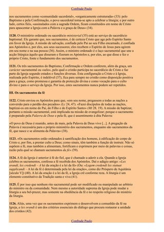 Confrade Paulo

nos sacramentos como «comunidade sacerdotal», «organicamente estruturada» (33): pelo
Baptismo e pela Confirmação, o povo sacerdotal torna-se apto a celebrar a liturgia; e por outro
lado, certos fiéis, «assinalados com a sagrada Ordem, ficam constituídos em nome de Cristo
para apascentar a Igreja com a Palavra e a graça de Deus» (34).

1120. O ministério ordenado ou sacerdócio ministerial (35) está ao serviço do sacerdócio
baptismal. Ele garante que, nos sacramentos, é de certeza Cristo que age pelo Espírito Santo
em favor da Igreja. A missão de salvação, confiada pelo Pai ao seu Filho encarnado, é confiada
aos Apóstolos e, por eles, aos seus sucessores; eles recebem o Espírito de Jesus para agirem
em seu nome e na sua pessoa (36). Assim, o ministro ordenado é o laço sacramental que une a
acção litúrgica àquilo que disseram e fizeram os Apóstolos e, por eles, ao que disse e fez o
próprio Cristo, fonte e fundamento dos sacramentos.

1121. Os três sacramentos do Baptismo, Confirmação e Ordem conferem, além da graça, um
carácter sacramental ou «selo», pelo qual o cristão participa no sacerdócio de Cristo e faz
parte da Igreja segundo estados e funções diversas. Esta configuração a Cristo e à Igreja,
realizada pelo Espírito, é indelével (37), fica para sempre no cristão como disposição positiva
para a graça, como promessa e garantia da protecção divina e como vocação para o culto
divino e para o serviço da Igreja. Por isso, estes sacramentos nunca podem ser repetidos.

III. Os sacramentos da fé

1122. Cristo enviou os Apóstolos para que, «em seu nome, pregassem a todas as nações a
conversão para o perdão dos pecados» (Lc 24, 47). «Fazei discípulos de todas as nações,
baptizai-os em nome do Pai, do Filho e do Espírito Santo» (Mt 28, 19). A missão de baptizar,
portanto a missão sacramental, está implicada na missão de evangelizar; porque o sacramento
é preparado pela Palavra de Deus e pela fé, que é assentimento à dita Palavra:

«O povo de Deus é reunido, antes de mais, pela Palavra de Deus vivo [...]. A pregação da
Palavra é necessária para o próprio ministério dos sacramentos, enquanto são sacramentos da
fé, que nasce e se alimenta da Palavra» (38).

1123. «Os sacramentos estão ordenados à santificação dos homens, à edificação do corpo de
Cristo e, por fim, a prestar culto a Deus; como sinais, têm também a função de instruir. Não só
supõem a fé, mas também a alimentam, fortificam e exprimem por meio de palavras e coisas,
razão pela qual se chamam sacramentos da fé» (39).

1124. A fé da Igreja é anterior à fé do fiel, que é chamado a aderir a ela. Quando a Igreja
celebra os sacramentos, confessa a fé recebida dos Apóstolos. Daí o adágio antigo: «Lex
orandi, lex credendi – A lei da oração é a lei da fé» (Ou: «Legem credendi lex statuat
supplicandi – A lei da fé é determinada pela lei da oração», como diz Próspero de Aquitânia
[século V]) (40). A lei da oração é a lei da fé, a Igreja crê conforme reza. A liturgia é um
elemento constitutivo da Tradição santa e viva (41).

1125. É por isso que nenhum rito sacramental pode ser modificado ou manipulado ao arbítrio
do ministro ou da comunidade. Nem mesmo a autoridade suprema da Igreja pode mudar a
liturgia a seu bel-prazer, mas somente na obediência da fé e no respeito religioso do mistério
da liturgia.

1126. Aliás, uma vez que os sacramentos exprimem e desenvolvem a comunhão da fé na
Igreja, a lex orandi é um dos critérios essenciais do diálogo que procura restaurar a unidade
dos cristãos (42).

                                               Confrade Paulo
 