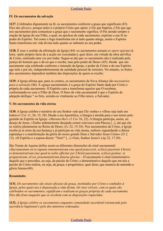 Confrade Paulo

IV. Os sacramentos da salvação

1127. Celebrados dignamente na fé, os sacramentos conferem a graça que significam (43).
Eles são eficazes, porque neles é o próprio Cristo que opera: é Ele que baptiza, é Ele que age
nos sacramentos para comunicar a graça que o sacramento significa. O Pai atende sempre a
oração da Igreja do seu Filho, a qual, na epiclese de cada sacramento, exprime a sua fé no
poder do Espírito. Tal como o fogo transforma em si tudo quanto atinge, assim o Espírito
Santo transforma em vida divina tudo quanto se submete ao seu poder.

1128. É esse o sentido da afirmação da Igreja (44): os sacramentos actuam ex opere operato (à
letra: «pelo próprio facto de a acção ser executada»), quer dizer, em virtude da obra salvífica
de Cristo, realizada uma vez por todas. Segue-se daí que «o sacramento não é realizado pela
justiça do homem que o dá ou que o recebe, mas pelo poder de Deus» (45). Desde que um
sacramento seja celebrado conforme a intenção da Igreja, o poder de Cristo e do seu Espírito
age nele e por ele, independentemente da santidade pessoal do ministro. No entanto, os frutos
dos sacramentos dependem também das disposições de quem os recebe.

1129. A Igreja afirma que, para os crentes, os sacramentos da Nova Aliança são necessários
para a salvação (46). A «graça sacramental» é a graça do Espírito Santo dada por Cristo e
própria de cada sacramento. O Espírito cura e transforma aqueles que O recebem,
conformando-os com o Filho de Deus. O fruto da vida sacramental é que o Espírito de
adopção deifique " os fiéis, unindo-os vitalmente ao Filho único, o Salvador.

V. Os sacramentos da vida eterna

1130. A Igreja celebra o mistério do seu Senhor «até que Ele venha» e «Deus seja tudo em
todos»(1 Cor 11, 26; 15, 28). Desde a era Apostólica, a liturgia é atraída para o seu termo pelo
gemido do Espírito na Igreja: «Marana tha!» (1 Cor 16, 22). A liturgia participa, assim, no
desejo de Jesus: «Tenho ardentemente desejado comer convosco esta Páscoa [...], até que ela
se realize plenamente no Reino de Deus» (Lc 22, 15-16). Nos sacramentos de Cristo, a Igreja
recebe já as arras da sua herança e já participa na vida eterna, embora «aguardando a ditosa
esperança e a manifestação da glória do nosso grande Deus e Salvador Jesus Cristo» (Tt 2,
13). «O Espírito e a esposa dizem: "Vem!" [...] «Vem, Senhor Jesus!» (Ap 22, 17.20).

São Tomás de Aquino define assim as diferentes dimensões do sinal sacramental:
«Sacramentum est et signum rememorativum eius quod praecessit, scilicet passionis Christi;
et demonstrativum eius quod in nobis efficitur per Christi passionem, scilicet gratiae; et
prognosticum, id est, praenuntiativum futurae gloriae – O sacramento é sinal rememorativo
daquilo que o precedeu, ou seja, da paixão de Cristo; e demonstrativo daquilo que em nós a
paixão de Cristo realiza, ou seja, da graça; e prognóstico, quer dizer, que anuncia de antemão a
glória futura»(48).

Resumindo:

1131. Os sacramentos são sinais eficazes da graça, instituídos por Cristo e confiados à
Igreja, pelos quais nos é dispensada a vida divina. Os ritos visíveis, com os quais são
celebrados os sacramentos, significam e realizam as graças próprias de cada sacramento.
Eles dão fruto naqueles que os recebem com as disposições requeridas.

1132. A Igreja celebra os sacramentos enquanto comunidade sacerdotal estruturada pelo
sacerdócio baptismal e pelo dos ministros ordenados.



                                               Confrade Paulo
 