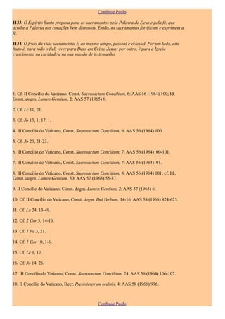 Confrade Paulo

1133. O Espírito Santo prepara para os sacramentos pela Palavra de Deus e pela fé, que
acolhe a Palavra nos corações bem dispostos. Então, os sacramentos fortificam e exprimem a
fé.

1134. O fruto da vida sacramental é, ao mesmo tempo, pessoal e eclesial. Por um lado, este
fruto é, para todo o fiel, viver para Deus em Cristo Jesus; por outro, é para a Igreja
crescimento na caridade e na sua missão de testemunho.




1. Cf. II Concílio do Vaticano, Const. Sacrosactum Concilium, 6: AAS 56 (1964) 100; Id,
Const. dogm. Lumen Gentium, 2: AAS 57 (1965) 6.

2. Cf. Lc 10, 21.

3. Cf. Jo 13, 1; 17, 1.

4. II Concílio do Vaticano, Const. Sacrosactum Concilium, 6: AAS 56 (1964) 100.

5. Cf. Jo 20, 21-23.

6. II Concílio do Vaticano, Const. Sacrosactum Concilium, 7: AAS 56 (1964)100-101.

7. II Concílio do Vaticano, Const. Sacrosactum Concilium, 7: AAS 56 (1964)101.

8. II Concílio do Vaticano, Const. Sacrosactum Concilium, 8: AAS 56 (1964) 101; cf. Id.,
Const. dogm. Lumen Gentium, 50: AAS 57 (1965) 55-57.

9. II Concílio do Vaticano, Const. dogm. Lumen Gentium, 2: AAS 57 (1965) 6.

10. Cf. II Concílio do Vaticano, Const. dogm. Dei Verbum, 14-16: AAS 58 (1966) 824-625.

11. Cf. Lc 24, 13-49.

12. Cf. 2 Cor 3, 14-16.

13. Cf. 1 Pe 3, 21.

14. Cf. 1 Cor 10, 1-6.

15. Cf. Lc 1, 17.

16. Cf. Jo 14, 26.

17. II Concílio do Vaticano, Const. Sacrosactum Concilium, 24: AAS 56 (1964) 106-107.

18. II Concílio do Vaticano, Decr. Presbiterorum ordinis, 4: AAS 58 (1966) 996.



                                              Confrade Paulo
 