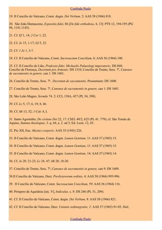 Confrade Paulo

19. II Concílio do Vaticano, Const. dogm. Dei Verbum, 2: AAS 58 (1966) 818.

20. São João Damasceno, Expositio fidei, 86 [De fide orthodoxa, 4, 13]: PTS 12, 194-195 (PG
94, 1141.1145).

21. Cf. Ef 1, 14; 2 Cor 1, 22.

22. Cf. Jo 15, 1-17; Gl 5, 22.

23. Cf. 1 Jo 1, 3-7.

24. Cf. II Concílio do Vaticano, Const. Sacrosactum Concilium, 6: AAS 56 (1964) 100.

25. Cf. II Concílio de Lião, Professio fidei. Michaelis Palaeologi imperatoris: DS 860;
Concílio de Florença, Decretum pro Armenis: DS 1310; Concílio de Trento, Sess. 7ª, Canones
de sacramentis in genere, can 1: DS 1601.

26. Concílio de Trento, Sess. 7ª, Decretum de sacramentis, Prooemium: DS 1600.

27. Concílio de Trento, Sess. 7ª, Canones de sacramentis in genere, can 1: DS 1601.

28. São Leão Magno, Sermão 74. 2: CCL 138A, 457 (PL 54, 398).

29. Cf. Lc 5, 17; 6, 19; 8, 46.

30. Cf. Mt 13, 52; 1 Col- 4, I.

31. Santo Agostinho, De civitate Dei 22, 17: CSEL 40/2, 625 (PL 41. 779); cf. São Tomás de
Aquino, Summa theologiae, 3. q. 64, a. 2. ad 3; Ed. Leon. 12, 43.

32. Pio XII, Enc. Mystici corporis: AAS 35 (1943) 226.

33. II Concílio do Vaticano, Const. dogm. Lumen Gentium, 11: AAS 57 (1965) 15.

34. II Concílio do Vaticano, Const. dogm. Lumen Gentium, 11: AAS 57 (1965) 15.

35. II Concílio do Vaticano, Const. dogm. Lumen Gentium, 14: AAS 57 (1965) 14.

36. Cf. Jo 20. 21-23; Lc 24. 47; Mt 28, 18-20.

37. Concílio de Trento, Sess. 7ª, Canones de sacramentis in genere, can 9: DS 1609.

38.II Concílio do Vaticano, Decr. Presbyterorum ordinis, 4: AAS 58 (1966) 995-996.

39. II Concílio do Vaticano, Const. Sacrosactum Concilium, 59: AAS 56 (1964) 116.

40. Próspero de Aquitânia [séc. V], Indiculus, c. 8: DS 246 (PL 51, 209).

41. Cf. II Concílio do Vaticano, Const. dogm. Dei Verbum, 8: AAS 58 (1966) 821.

42. Cf. II Concílio do Vaticano, Decr. Unitatis redintegratio, 2: AAS 57 (1965) 91-92: Ibid.,


                                                 Confrade Paulo
 