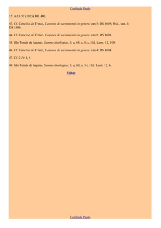 Confrade Paulo

15: AAS 57 (1965) 101-102.

43. Cf. Concílio de Trento, Canones de sacramentis in genere, can 5: DS 1605; Ibid., can. 6:
DS 1606.

44. Cf. Concílio de Trento, Canones de sacramentis in genere, can 8: DS 1608.

45. São Tomás de Aquino, Summa theologiae, 3, q. 68, a. 8, c.: Ed. Leon. 12, 100.

46. Cf. Concílio de Trento, Canones de sacramentis in genere, can 4: DS 1604.

47. Cf. 2 Pe 1, 4.

48. São Tomás de Aquino, Summa theologiae, 3, q. 60, a. 3 c.: Ed. Leon. 12, 6.

                                            Voltar




                                              Confrade Paulo
 