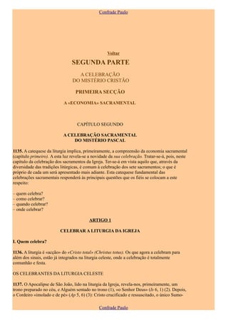 Confrade Paulo




                                                    Voltar

                                SEGUNDA PARTE
                                  A CELEBRAÇÃO
                                DO MISTÉRIO CRISTÃO

                                  PRIMEIRA SECÇÃO

                            A «ECONOMIA» SACRAMENTAL



                                   CAPÍTULO SEGUNDO

                           A CELEBRAÇÃO SACRAMENTAL
                               DO MISTÉRIO PASCAL

1135. A catequese da liturgia implica, primeiramente, a compreensão da economia sacramental
(capítulo primeiro). A esta luz revela-se a novidade da sua celebração. Tratar-se-á, pois, neste
capítulo da celebração dos sacramentos da Igreja. Ter-se-á em vista aquilo que, através da
diversidade das tradições litúrgicas, é comum à celebração dos sete sacramentos; o que é
próprio de cada um será apresentado mais adiante. Esta catequese fundamental das
celebrações sacramentais responderá às principais questões que os fiéis se colocam a este
respeito:

– quem celebra?
– como celebrar?
– quando celebrar?
– onde celebrar?

                                          ARTIGO 1

                          CELEBRAR A LITURGIA DA IGREJA

I. Quem celebra?

1136. A liturgia é «acção» do «Cristo total» (Christus totus). Os que agora a celebram para
além dos sinais, estão já integrados na liturgia celeste, onde a celebração é totalmente
comunhão e festa.

OS CELEBRANTES DA LITURGIA CELESTE

1137. O Apocalipse de São João, lido na liturgia da Igreja, revela-nos, primeiramente, um
trono preparado no céu, e Alguém sentado no trono (1), «o Senhor Deus» (Is 6, 1) (2). Depois,
o Cordeiro «imolado e de pé» (Ap 5, 6) (3): Cristo crucificado e ressuscitado, o único Sumo-

                                               Confrade Paulo
 