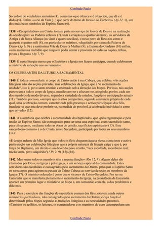 Confrade Paulo

Sacerdote do verdadeiro santuário (4), o mesmo «que oferece e é oferecido, que dá e é
dado»(5). Enfim, «o rio da Vida [...] que corre do trono de Deus e do Cordeiro» (Ap 22, 1), um
dos mais belos símbolos do Espírito Santo (6).

1138. «Recapitulados» em Cristo, tomam parte no serviço do louvor de Deus e na realização
do seu desígnio: os Poderes celestes (7), toda a criação (os quatro viventes), os servidores da
Antiga e da Nova Aliança (os vinte e quatro anciãos), o novo povo de Deus (os cento e
quarenta e quatro mil) (8), em particular os mártires, «degolados por causa da Palavra de
Deus» (Ap 6, 9) e a santíssima Mãe de Deus (a Mulher (9); a Esposa do Cordeiro (10) enfim,
«uma numerosa multidão que ninguém podia contar e provinda de todas as nações, tribos,
povos e línguas» (Ap 7, 9).

1139. É nesta liturgia eterna que o Espírito e a Igreja nos fazem participar, quando celebramos
o mistério da salvação nos sacramentos.

OS CELEBRANTES DA LITURGIA SACRAMENTAL

1140. É toda a comunidade, o corpo de Cristo unido à sua Cabeça, que celebra. «As acções
litúrgicas não são acções privadas, mas celebrações da Igreja, que é "o sacramento da
unidade", isto é, povo santo reunido e ordenado sob a direcção dos bispos. Por isso, tais acções
pertencem a todo o corpo da Igreja, manifestam-no e afectam-no, atingindo, porém, cada um
dos membros de modo diverso, segundo a variedade de estados, funções e participação actual»
(11). Também por isso, «sempre que os ritos comportam, segundo a natureza própria de cada
qual, uma celebração comum, caracterizada pela presença e activa participação dos fiéis,
inculque-se que esta deve preferir-se, na medida do possível, à celebração individual e como
que privada» (12).

1141. A assembleia que celebra é a comunidade dos baptizados, que «pela regeneração e pela
unção do Espírito Santo, são consagrados para ser uma casa espiritual e um sacerdócio santo,
para oferecerem, mediante todas as obras do cristão, sacrifícios espirituais» (13). Este
«sacerdócio comum» é o de Cristo, único Sacerdote, participado por todos os seus membros
(14):

«É desejo ardente da Mãe Igreja que todos os fiéis cheguem àquela plena, consciente e activa
participação nas celebrações litúrgicas que a própria natureza da liturgia exige e que é, por
força do Baptismo, um direito e um dever do povo cristão, "raça escolhida, sacerdócio real,
nação santa, povo adquirido"(1 Pe 2, 9) (15)»(16).

1142. Mas «nem todos os membros têm a mesma função» (Rm 12, 4). Alguns deles são
chamados por Deus, na Igreja e pela Igreja, a um serviço especial da comunidade. Estes
servidores são escolhidos e consagrados pelo sacramento da Ordem, pelo qual o Espírito Santo
os torna aptos para agirem na pessoa de Cristo-Cabeça ao serviço de todos os membros da
Igreja (17). O ministro ordenado é como que o «ícone» de Cristo-Sacerdote. Por ser na
Eucaristia que se manifesta plenamente o sacramento da Igreja, na presidência da Eucaristia
aparece em primeiro lugar o ministério do bispo e, em comunhão com ele, o dos presbíteros e
diáconos.

1143. Para o exercício das funções do sacerdócio comum dos fiéis, existem ainda outros
ministérios particulares, não consagrados pelo sacramento da Ordem, e cuja função é
determinada pelos bispos segundo as tradições litúrgicas e as necessidades pastorais.
«Também os acólitos, os leitores, os comentadores e os membros do coro desempenham um



                                               Confrade Paulo
 