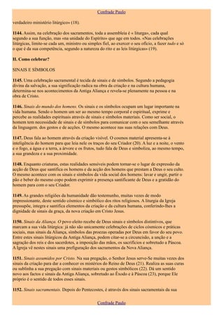 Confrade Paulo

verdadeiro ministério litúrgico» (18).

1144. Assim, na celebração dos sacramentos, toda a assembleia é « liturga», cada qual
segundo a sua função, mas «na unidade do Espírito» que age em todos. «Nas celebrações
litúrgicas, limite-se cada um, ministro ou simples fiel, ao exercer o seu ofício, a fazer tudo e só
o que é da sua competência, segundo a natureza do rito e as leis litúrgicas» (19).

II. Como celebrar?

SINAIS E SÍMBOLOS

1145. Uma celebração sacramental é tecida de sinais e de símbolos. Segundo a pedagogia
divina da salvação, a sua significação radica na obra da criação e na cultura humana,
determina-se nos acontecimentos da Antiga Aliança e revela-se plenamente na pessoa e na
obra de Cristo.

1146. Sinais do mundo dos homens. Os sinais e os símbolos ocupam um lugar importante na
vida humana. Sendo o homem um ser ao mesmo tempo corporal e espiritual, exprime e
percebe as realidades espirituais através de sinais e símbolos materiais. Como ser social, o
homem tem necessidade de sinais e de símbolos para comunicar com o seu semelhante através
da linguagem. dos gestos e de acções. O mesmo acontece nas suas relações com Deus.

1147. Deus fala ao homem através da criação visível. O cosmos material apresenta-se à
inteligência do homem para que leia nele os traços do seu Criador (20). A luz e a noite, o vento
e o fogo, a água e a terra, a árvore e os frutos, tudo fala de Deus e simboliza, ao mesmo tempo,
a sua grandeza e a sua proximidade.

1148. Enquanto criaturas, estas realidades sensíveis podem tornar-se o lugar de expressão da
acção de Deus que santifica os homens e da acção dos homens que prestam a Deus o seu culto.
O mesmo acontece com os sinais e símbolos da vida social dos homens: lavar e ungir, partir o
pão e beber do mesmo copo podem exprimir a presença santificante de Deus e a gratidão do
homem para com o seu Criador.

1149. As grandes religiões da humanidade dão testemunho, muitas vezes de modo
impressionante, deste sentido cósmico e simbólico dos ritos religiosos. A liturgia da Igreja
pressupõe, integra e santifica elementos da criação e da cultura humana, conferindo-lhes a
dignidade de sinais da graça, da nova criação em Cristo Jesus.

1150. Sinais da Aliança. O povo eleito recebe de Deus sinais e símbolos distintivos, que
marcam a sua vida litúrgica: já não são unicamente celebrações de ciclos cósmicos e práticas
sociais, mas sinais da Aliança, símbolos das proezas operadas por Deus em favor do seu povo.
Entre estes sinais litúrgicos da Antiga Aliança, podem citar-se a circuncisão, a unção e a
sagração dos reis e dos sacerdotes, a imposição das mãos, os sacrifícios e sobretudo a Páscoa.
A Igreja vê nestes sinais uma prefiguração dos sacramentos da Nova Aliança.

1151. Sinais assumidos por Cristo. Na sua pregação, o Senhor Jesus serve-Se muitas vezes dos
sinais da criação para dar a conhecer os mistérios do Reino de Deus (21). Realiza as suas curas
ou sublinha a sua pregação com sinais materiais ou gestos simbólicos (22). Dá um sentido
novo aos factos e sinais da Antiga Aliança, sobretudo ao Êxodo e à Páscoa (23), porque Ele
próprio é o sentido de todos esses sinais.

1152. Sinais sacramentais. Depois do Pentecostes, é através dos sinais sacramentais da sua

                                                 Confrade Paulo
 