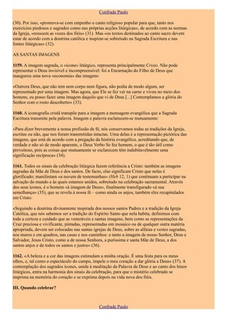 Confrade Paulo

(30). Por isso, «promova-se com empenho o canto religioso popular para que, tanto nos
exercícios piedosos e sagrados como nas próprias acções litúrgicas», de acordo com as normas
da Igreja, «ressoem as vozes dos fiéis» (31). Mas «os textos destinados ao canto sacro devem
estar de acordo com a doutrina católica e inspirar-se sobretudo na Sagrada Escritura e nas
fontes litúrgicas» (32).

AS SANTAS IMAGENS

1159. A imagem sagrada, o «ícone» litúrgico, representa principalmente Cristo. Não pode
representar o Deus invisível e incompreensível: foi a Encarnação do Filho de Deus que
inaugurou uma nova «economia» das imagens:

«Outrora Deus, que não tem nem corpo nem figura, não podia de modo algum, ser
representado por uma imagem. Mas agora, que Ele se fez ver na carne e viveu no meio dos
homens, eu posso fazer uma imagem daquilo que vi de Deus [...] Contemplamos a glória do
Senhor com o rosto descoberto» (33).

1160. A iconografia cristã transpõe para a imagem a mensagem evangélica que a Sagrada
Escritura transmite pela palavra. Imagem e palavra esclarecem-se mutuamente:

«Para dizer brevemente a nossa profissão de fé, nós conservamos todas as tradições da Igreja,
escritas ou não, que nos foram transmitidas intactas. Uma delas é a representação pictórica das
imagens, que está de acordo com a pregação da história evangélica, acreditando que, de
verdade e não só de modo aparente, o Deus Verbo Se fez homem, o que é tão útil como
proveitoso, pois as coisas que mutuamente se esclarecem têm indubitavelmente uma
significação recíproca» (34).

1161. Todos os sinais da celebração litúrgica fazem referência a Cristo: também as imagens
sagradas da Mãe de Deus e dos santos. De facto, elas significam Cristo que nelas é
glorificado; manifestam «a nuvem de testemunhas» (Heb 12, 1) que continuam a participar na
salvação do mundo e às quais estamos unidos, sobretudo na celebração sacramental. Através
dos seus ícones, é o homem «à imagem de Deus», finalmente transfigurado «à sua
semelhança» (35), que se revela à nossa fé – como ainda os anjos, também eles recapitulados
em Cristo:

«Seguindo a doutrina divinamente inspirada dos nossos santos Padres e a tradição da Igreja
Católica, que nós sabemos ser a tradição do Espírito Santo que nela habita, definimos com
toda a certeza e cuidado que as veneráveis e santas imagens, bem como as representações da
Cruz preciosa e vivificante, pintadas, representadas em mosaico ou de qualquer outra matéria
apropriada, devem ser colocadas nas santas igrejas de Deus, sobre as alfaias e vestes sagradas,
nos muros e em quadros, nas casas e nos caminhos: e tanto a imagem de nosso Senhor, Deus e
Salvador, Jesus Cristo, como a de nossa Senhora, a puríssima e santa Mãe de Deus, a dos
santos anjos e de todos os santos e justos» (36).

1162. «A beleza e a cor das imagens estimulam a minha oração. É uma festa para os meus
olhos, e, tal como o espectáculo do campo, impele o meu coração a dar glória a Deus» (37). A
contemplação dos sagrados ícones, unida à meditação da Palavra de Deus e ao canto dos hinos
litúrgicos, entra na harmonia dos sinais da celebração, para que o mistério celebrado se
imprima na memória do coração e se exprima depois na vida nova dos fiéis.

III. Quando celebrar?



                                               Confrade Paulo
 