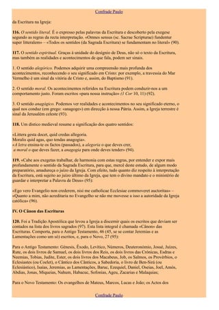 Confrade Paulo

da Escritura na Igreja:

116. O sentido literal. É o expresso pelas palavras da Escritura e descoberto pela exegese
segundo as regras da recta interpretação. «Omnes sensus (sc. Sacrae Scripturae) fundentur
super litteralem» – «Todos os sentidos (da Sagrada Escritura) se fundamentam no literal» (90).

117. O sentido espiritual. Graças à unidade do desígnio de Deus, não só o texto da Escritura,
mas também as realidades e acontecimentos de que fala, podem ser sinais.

1. O sentido alegórico. Podemos adquirir uma compreensão mais profunda dos
acontecimentos, reconhecendo o seu significado em Cristo: por exemplo, a travessia do Mar
Vermelho é um sinal da vitória de Cristo e, assim, do Baptismo (91).

2. O sentido moral. Os acontecimentos referidos na Escritura podem conduzir-nos a um
comportamento justo. Foram escritos «para nossa instrução» (1 Cor 10, 11) (92).

3. O sentido anagógico. Podemos ver realidades e acontecimentos no seu significado eterno, o
qual nos conduz (em grego: «anagoge») em direcção à nossa Pátria. Assim, a Igreja terrestre é
sinal da Jerusalém celeste (93).

118. Um dístico medieval resume a significação dos quatro sentidos:

«Littera gesta docet, quid credas allegoria.
Moralis quid agas, quo tendas anagogia».
«A letra ensina-te os factos (passados), a alegoria o que deves crer,
 a moral o que deves fazer, a anagogia para onde deves tender» (94).

119. «Cabe aos exegetas trabalhar, de harmonia com estas regras, por entender e expor mais
profundamente o sentido da Sagrada Escritura, para que, mercê deste estudo, de algum modo
preparatório, amadureça o juízo da Igreja. Com efeito, tudo quanto diz respeito à interpretação
da Escritura, está sujeito ao juízo último da Igreja, que tem o divino mandato e o ministério de
guardar e interpretar a Palavra de Deus» (95):

«Ego vero Evangelio non crederem, nisi me catholicae Ecclesiae commoveret auctoritas» –
«Quanto a mim, não acreditaria no Evangelho se não me movesse a isso a autoridade da Igreja
católica» (96).

IV. O Cânon das Escrituras

120. Foi a Tradição Apostólica que levou a Igreja a discernir quais os escritos que deviam ser
contados na lista dos livros sagrados (97). Esta lista integral é chamada «Cânon» das
Escrituras. Comporta, para o Antigo Testamento, 46 (45, se se contar Jeremias e as
Lamentações como um só) escritos, e, para o Novo, 27 (95):

Para o Antigo Testamento: Génesis, Êxodo, Levítico, Números, Deuteronómio, Josué, Juízes,
Rute, os dois livros de Samuel, os dois livros dos Reis, os dois livros das Crónicas, Esdras e
Neemias, Tobias, Judite, Ester, os dois livros dos Macabeus, Job, os Salmos, os Provérbios, o
Eclesiastes (ou Coelet), o Cântico dos Cânticos, a Sabedoria, o livro de Ben-Sirá (ou
Eclesiástico), Isaías, Jeremias, as Lamentações, Baruc, Ezequiel, Daniel, Oseias, Joel, Amós,
Abdias, Jonas, Miqueias, Nahum, Habacuc, Sofonias, Ageu, Zacarias e Malaquias;

Para o Novo Testamento: Os evangelhos de Mateus, Marcos, Lucas e João; os Actos dos

                                               Confrade Paulo
 
