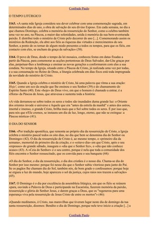 Confrade Paulo

O TEMPO LITÚRGICO

1163. «A santa mãe Igreja considera seu dever celebrar com uma comemoração sagrada, em
determinados dias do ano, a obra de salvação do seu divino Esposo. Em cada semana, no dia a
que chamou Domingo, celebra a memória da ressurreição do Senhor, como a celebra também
uma vez no ano, na Páscoa, a maior das solenidades, unida à memória da sua bem-aventurada
paixão. E distribui todo o mistério de Cristo pelo decorrer do ano [...]. Comemorando assim os
mistérios da Redenção, ela abre aos fiéis as riquezas das virtudes e merecimentos do seu
Senhor, a ponto de os tornar de algum modo presentes a todos os tempos, para que os fiéis, em
contacto com eles, se encham da graça da salvação» (38).

1164. O povo de Deus, desde o tempo da lei mosaica, conheceu festas em datas fixadas a
partir da Páscoa, para comemorar as acções portentosas do Deus Salvador, dar-Lhe graças por
elas, perpetuar-lhes a lembrança e ensinar as novas gerações a conformarem com elas a sua
conduta. No tempo da Igreja, situado entre a Páscoa de Cristo, já realizada uma vez por todas,
e a sua consumação no Reino de Deus, a liturgia celebrada em dias fixos está toda impregnada
da novidade do mistério de Cristo.

1165. Quando a Igreja celebra o mistério de Cristo, há uma palavra que ritma a sua oração:
Hoje!, como um eco da oração que lhe ensinou o seu Senhor (39) e do chamamento do
Espírito Santo (40). Este «hoje» do Deus vivo, em que o homem é chamado a entrar, é a
«Hora» da Páscoa de Jesus, que atravessa e sustenta toda a história:

«A vida derramou-se sobre todos os seres e todos são inundados duma grande luz: o Oriente
dos orientes invade o universo e Aquele que era "antes da estrela da manhã" e antes dos astros,
imortal e imenso, o grande Cristo, brilha mais que o Sol sobre todos os seres. É por isso que,
para nós que n'Ele cremos, se instaura um dia de luz, longo, eterno, que não se extingue: a
Páscoa mística» (41).

O DIA DO SENHOR

1166. «Por tradição apostólica, que remonta ao próprio dia da ressurreição de Cristo, a Igreja
celebra o mistério pascal todos os oito dias, no dia que bem se denomina dia do Senhor ou
Domingo» (42). O dia da ressurreição de Cristo é, ao mesmo tempo, o «primeiro dia da
semana», memorial do primeiro dia da criação, e o «oitavo dia» em que Cristo, após o seu
«repouso» do grande sábado, inaugura o «dia que o Senhor fez», o «dia que não conhece
ocaso» (43). A «Ceia do Senhor» é o seu centro, porque é nela que toda a comunidade dos
fiéis encontra o Senhor ressuscitado, que os convida para o seu banquete (44):

«O dia do Senhor, o dia da ressurreição, o dia dos cristãos é o nosso dia. Chama-se dia do
Senhor por isso mesmo: porque foi nesse dia que o Senhor subiu vitorioso para junto do Pai.
Se os pagãos lhe chamam dia do Sol, também nós, de bom grado o confessamos: porque hoje
se ergueu a luz do mundo, hoje apareceu o sol da justiça, cujos raios nos trazem a salvação»
(45).

1167. O Domingo é o dia por excelência da assembleia litúrgica, em que os fiéis se reúnem
«para, ouvindo a Palavra de Deus e participando na Eucaristia, fazerem memória da paixão,
ressurreição e glória do Senhor Jesus, e darem graças a Deus, que os "regenerou para uma
esperança viva pela ressurreição de Jesus Cristo de entre os mortos"» (46):

«Quando meditamos, ó Cristo, nas maravilhas que tiveram lugar neste dia de domingo da tua
santa ressurreição, dizemos: Bendito o dia de Domingo, porque nele teve início a criação [...] a

                                               Confrade Paulo
 