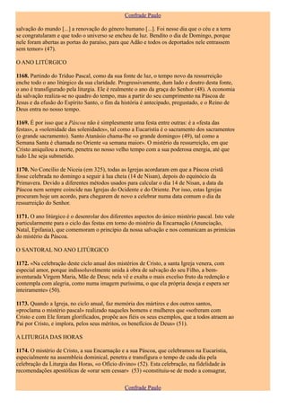 Confrade Paulo

salvação do mundo [...] a renovação do género humano [...]. Foi nesse dia que o céu e a terra
se congratularam e que todo o universo se encheu de luz. Bendito o dia de Domingo, porque
nele foram abertas as portas do paraíso, para que Adão e todos os deportados nele entrassem
sem temor» (47).

O ANO LITÚRGICO

1168. Partindo do Tríduo Pascal, como da sua fonte de luz, o tempo novo da ressurreição
enche todo o ano litúrgico da sua claridade. Progressivamente, dum lado e doutro desta fonte,
o ano é transfigurado pela liturgia. Ele é realmente o ano da graça do Senhor (48). A economia
da salvação realiza-se no quadro do tempo, mas a partir do seu cumprimento na Páscoa de
Jesus e da efusão do Espírito Santo, o fim da história é antecipado, pregustado, e o Reino de
Deus entra no nosso tempo.

1169. É por isso que a Páscoa não é simplesmente uma festa entre outras: é a «festa das
festas», a «solenidade das solenidades», tal como a Eucaristia é o sacramento dos sacramentos
(o grande sacramento). Santo Atanásio chama-lhe «o grande domingo» (49), tal como a
Semana Santa é chamada no Oriente «a semana maior». O mistério da ressurreição, em que
Cristo aniquilou a morte, penetra no nosso velho tempo com a sua poderosa energia, até que
tudo Lhe seja submetido.

1170. No Concílio de Niceia (em 325), todas as Igrejas acordaram em que a Páscoa cristã
fosse celebrada no domingo a seguir à lua cheia (14 de Nisan), depois do equinócio da
Primavera. Devido a diferentes métodos usados para calcular o dia 14 de Nisan, a data da
Páscoa nem sempre coincide nas Igrejas do Ocidente e do Oriente. Por isso, estas Igrejas
procuram hoje um acordo, para chegarem de novo a celebrar numa data comum o dia da
ressurreição do Senhor.

1171. O ano litúrgico é o desenrolar dos diferentes aspectos do único mistério pascal. Isto vale
particularmente para o ciclo das festas em torno do mistério da Encarnação (Anunciação,
Natal, Epifania), que comemoram o princípio da nossa salvação e nos comunicam as primícias
do mistério da Páscoa.

O SANTORAL NO ANO LITÚRGICO

1172. «Na celebração deste ciclo anual dos mistérios de Cristo, a santa Igreja venera, com
especial amor, porque indissoluvelmente unida à obra de salvação do seu Filho, a bem-
aventurada Virgem Maria, Mãe de Deus; nela vê e exalta o mais excelso fruto da redenção e
contempla com alegria, como numa imagem puríssima, o que ela própria deseja e espera ser
inteiramente» (50).

1173. Quando a Igreja, no ciclo anual, faz memória dos mártires e dos outros santos,
«proclama o mistério pascal» realizado naqueles homens e mulheres que «sofreram com
Cristo e com Ele foram glorificados, propõe aos fiéis os seus exemplos, que a todos atraem ao
Pai por Cristo, e implora, pelos seus méritos, os benefícios de Deus» (51).

A LITURGIA DAS HORAS

1174. O mistério de Cristo, a sua Encarnação e a sua Páscoa, que celebramos na Eucaristia,
especialmente na assembleia dominical, penetra e transfigura o tempo de cada dia pela
celebração da Liturgia das Horas, «o Ofício divino» (52). Esta celebração, na fidelidade às
recomendações apostólicas de «orar sem cessar» (53) «constituiu-se de modo a consagrar,

                                               Confrade Paulo
 