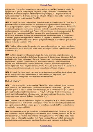 Confrade Paulo

pelo louvor a Deus, todo o curso diurno e nocturno do tempo» (54). É «a oração pública da
Igreja»(55), na qual os fiéis (clérigos, religiosos e leigos) exercem o sacerdócio real dos
baptizados. Celebrada «segundo a forma aprovada» pela Igreja, a Liturgia das Horas «é
verdadeiramente a voz da própria Esposa que fala com o Esposo; mais ainda, é a oração que
Cristo, unido ao seu corpo, eleva ao Pai» (56).

1175. A Liturgia das Horas está destinada a tornar-se a oração de todo o povo de Deus. Nela, o
próprio Cristo «continua a exercer o seu múnus sacerdotal por intermédio da sua Igreja» (57).
Cada qual participa nela segundo o seu lugar próprio na Igreja e as circunstâncias da sua vida:
os sacerdotes, enquanto dedicados ao ministério pastoral, porque são chamados a permanecer
assíduos na oração e no ministério da Palavra (58): os religiosos e religiosas, em virtude do
carisma da sua vida consagrada (59); e todos os fiéis, segundo as suas possibilidades:
«Cuidem os pastores de almas de que, nos domingos e festas mais solenes, se celebrem em
comum na Igreja as Horas principais, sobretudo as Vésperas. Recomenda-se também aos
próprios leigos que recitem o Ofício divino, quer juntamente com os sacerdotes, quer reunidos
entre si, ou mesmo sozinhos» (60).

1176. Celebrar a Liturgia das Horas exige, não somente harmonizar a voz com o coração que
ora, mas também procurar «adquirir maior instrução litúrgica e bíblica, especialmente quanto
aos salmos» (61).

1177. Os hinos e as preces litânicas da Liturgia das Horas inserem a oração dos salmos no
tempo da Igreja, exprimindo o simbolismo do momento do dia, do tempo litúrgico ou da festa
celebrada. Além disso, a leitura da Palavra de Deus em cada Hora (com os responsórios ou
tropários que a seguem) e, em certas horas, as leituras dos Padres e mestres espirituais,
revelam mais profundamente o sentido do mistério celebrado, ajudam a compreender os
salmos e preparam para a oração silenciosa. A lectio divina, na qual a Palavra de Deus é lida e
meditada para se tornar oração, é deste modo enraizada na celebração litúrgica.

1178. A Liturgia das Horas, que é como que um prolongamento da celebração eucarística, não
exclui, antes postula como complemento, as diversas devoções do povo de Deus,
particularmente a adoração e o culto do Santíssimo Sacramento.

IV. Onde celebrar?

1179. O culto «em espírito e verdade» (Jo 4, 24) da Nova Aliança não está ligado a nenhum
lugar exclusivo. Toda a terra é santa e está confiada aos filhos dos homens. O que tem
primazia, quando os fiéis se reúnem num mesmo lugar, sãs as «pedras vivas» que se juntam
para «a edificação dum edifício espiritual» (1 Pe 2, 4-5). O corpo de Cristo ressuscitado é o
templo espiritual donde brota a fonte de água viva. Incorporados em Cristo pelo Espírito
Santo, «nós somos o templo do Deus vivo» (2 Cor 6, 16).

1180. Quando o exercício da liberdade religiosa não é impedido (62), os cristãos constroem
edifícios destinados ao culto divino. Estas igrejas visíveis não são simples lugares de reunião,
mas significam e manifestam a Igreja que vive nesse lugar, morada de Deus com os homens
reconciliados e unidos em Cristo.

1181. «A casa de oração em que é celebrada e conservada a santíssima Eucaristia, em que os
fiéis se reúnem, e na qual a presença do Filho de Deus, nosso Salvador, oferecido por nós no
altar do sacrifício, é venerada para auxílio e consolação dos fiéis, deve ser bela e apta para a
oração e para as celebrações sagradas» (63). Nesta «casa de Deus», a verdade e a harmonia
dos sinais que a constituem devem manifestar Cristo presente e actuante neste lugar (64).


                                                Confrade Paulo
 
