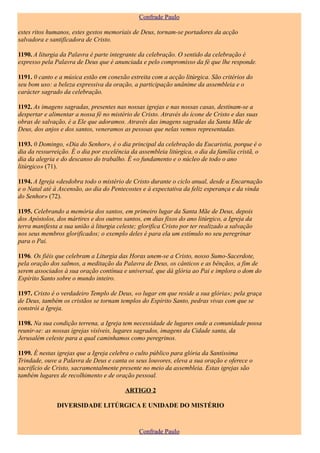 Confrade Paulo

estes ritos humanos, estes gestos memoriais de Deus, tornam-se portadores da acção
salvadora e santificadora de Cristo.

1190. A liturgia da Palavra é parte integrante da celebração. O sentido da celebração é
expresso pela Palavra de Deus que é anunciada e pelo compromisso da fé que lhe responde.

1191. 0 canto e a música estão em conexão estreita com a acção litúrgica. São critérios do
seu bom uso: a beleza expressiva da oração, a participação unânime da assembleia e o
carácter sagrado da celebração.

1192. As imagens sagradas, presentes nas nossas igrejas e nas nossas casas, destinam-se a
despertar e alimentar a nossa fé no mistério de Cristo. Através do ícone de Cristo e das suas
obras de salvação, é a Ele que adoramos. Através das imagens sagradas da Santa Mãe de
Deus, dos anjos e dos santos, veneramos as pessoas que nelas vemos representadas.

1193. 0 Domingo, «Dia do Senhor», é o dia principal da celebração da Eucaristia, porque é o
dia da ressurreição. É o dia por excelência da assembleia litúrgica, o dia da família cristã, o
dia da alegria e do descanso do trabalho. É «o fundamento e o núcleo de todo o ano
litúrgico» (71).

1194. A Igreja «desdobra todo o mistério de Cristo durante o ciclo anual, desde a Encarnação
e o Natal até à Ascensão, ao dia do Pentecostes e à expectativa da feliz esperança e da vinda
do Senhor» (72).

1195. Celebrando a memória dos santos, em primeiro lugar da Santa Mãe de Deus, depois
dos Apóstolos, dos mártires e dos outros santos, em dias fixos do ano litúrgico, a Igreja da
terra manifesta a sua união à liturgia celeste; glorifica Cristo por ter realizado a salvação
nos seus membros glorificados; o exemplo deles é para ela um estímulo no seu peregrinar
para o Pai.

1196. Os fiéis que celebram a Liturgia das Horas unem-se a Cristo, nosso Sumo-Sacerdote,
pela oração dos salmos, a meditação da Palavra de Deus, os cânticos e as bênçãos, a fim de
serem associados à sua oração contínua e universal, que dá glória ao Pai e implora o dom do
Espírito Santo sobre o mundo inteiro.

1197. Cristo é o verdadeiro Templo de Deus, «o lugar em que reside a sua glória»; pela graça
de Deus, também os cristãos se tornam templos do Espírito Santo, pedras vivas com que se
constrói a Igreja.

1198. Na sua condição terrena, a Igreja tem necessidade de lugares onde a comunidade possa
reunir-se: as nossas igrejas visíveis, lugares sagrados, imagens da Cidade santa, da
Jerusalém celeste para a qual caminhamos como peregrinos.

1199. É nestas igrejas que a Igreja celebra o culto público para glória da Santíssima
Trindade, ouve a Palavra de Deus e canta os seus louvores, eleva a sua oração e oferece o
sacrifício de Cristo, sacramentalmente presente no meio da assembleia. Estas igrejas são
também lugares de recolhimento e de oração pessoal.

                                          ARTIGO 2

               DIVERSIDADE LITÚRGICA E UNIDADE DO MISTÉRIO



                                               Confrade Paulo
 