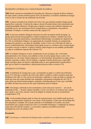 Confrade Paulo

TRADIÇÕES LITÚRGICAS E CATOLICIDADE DA IGREJA

1200. Desde a primeira comunidade de Jerusalém até à Parusia, as Igrejas de Deus celebram
em toda a parte o mesmo mistério pascal, fiéis à fé apostólica. O mistério celebrado na liturgia
é um só, mas as formas da sua celebração são diversas.

1201. A riqueza insondável do mistério de Cristo é tal, que nenhuma tradição litúrgica pode
esgotar-lhe a expressão. A história da origem e desenvolvimento destes ritos testemunha uma
complementaridade admirável. Sempre que as Igrejas viveram estas tradições litúrgicas em
comunhão na fé e nos sacramentos da fé, enriqueceram-se mutuamente, crescendo na
fidelidade à Tradição e à missão comum de toda a Igreja (73).

1202. As diversas tradições litúrgicas nasceram em razão da própria missão da Igreja. As
Igrejas duma mesma área geográfica e cultural acabaram por celebrar o mistério de Cristo
através de expressões particulares, culturalmente diferenciadas: na tradição do «depósito da
fé» (74), no simbolismo litúrgico, na organização da comunhão fraterna, na compreensão
teológica dos mistérios e nos tipos de santidade. Assim, Cristo, Luz e Salvação de todos os
povos, é manifestado pela vida litúrgica duma Igreja ao povo e à cultura a que a mesma Igreja
é enviada e em que se radicou. A Igreja é católica: pode integrar na sua unidade, purificando-
as, todas as verdadeiras riquezas das culturas (75).

1203. As tradições litúrgicas ou ritos, actualmente em uso na Igreja, são: o rito latino
(principalmente o rito romano, mas também os ritos de certas igrejas locais, como o rito
ambrosiano ou o de certas ordens religiosas) e os ritos bizantino, alexandrino ou copta, siríaco,
arménio, maronita e caldeu. «Fiel à tradição, o sagrado Concílio declara que a santa Mãe
Igreja considera iguais em direito e dignidade todos os ritos legitimamente reconhecidos e
quer que no futuro se mantenham e sejam promovidos por todos os meios» (76).

LITURGIA E CULTURAS

1204. A celebração da Liturgia deve, pois, corresponder ao génio e à cultura dos diferentes
povos (77). Para que o mistério de Cristo seja «dado a conhecer a todos os gentios, para que
obedeçam à fé» (Rm 16, 26), tem de ser anunciado, celebrado e vivido em todas as culturas, de
modo que estas não sejam abolidas mas resgatadas e plenamente realizadas por ele (78). É
com e pela sua cultura humana própria, assumida e transfigurada por Cristo, que a multidão
dos filhos de Deus tem acesso ao Pai, para O glorificar num só Espírito.

1205. «Na liturgia, sobretudo na dos sacramentos, existe uma parte imutável — por ser de
instituição divina — da qual a Igreja é guardiã, e partes susceptíveis de mudança que a Igreja
tem o poder e, por vezes, mesmo o dever de adaptar às culturas dos povos recentemente
evangelizados» (79).

1206. «A diversidade litúrgica pode ser fonte de enriquecimento, mas também pode provocar
tensões, incompreensões recíprocas e até cismas. Neste domínio, é claro que a diversidade não
deve prejudicar a unidade. Ela só pode exprimir-se na fidelidade à fé comum, aos sinais
sacramentais que a Igreja recebeu de Cristo e à comunhão hierárquica. A adaptação às culturas
exige uma conversão do coração e, se necessário, rupturas com hábitos ancestrais
incompatíveis com a fé católica» (80).

Resumindo:

1207. Convém que a celebração da liturgia tenda a exprimir-se na cultura do povo em que a

                                                Confrade Paulo
 