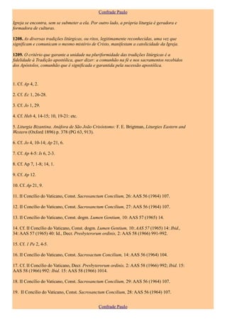 Confrade Paulo

Igreja se encontra, sem se submeter a ela. Por outro lado, a própria liturgia é geradora e
formadora de culturas.

1208. As diversas tradições litúrgicas, ou ritos, legitimamente reconhecidas, uma vez que
significam e comunicam o mesmo mistério de Cristo, manifestam a catolicidade da Igreja.

1209. O critério que garante a unidade na pluriformidade das tradições litúrgicas é a
fidelidade à Tradição apostólica, quer dizer: a comunhão na fé e nos sacramentos recebidos
dos Apóstolos, comunhão que é significada e garantida pela sucessão apostólica.



1. Cf. Ap 4, 2.

2. Cf. Ec 1, 26-28.

3. Cf. Jo 1, 29.

4. Cf. Heb 4, 14-15; 10, 19-21: etc.

5. Liturgia Bizantina. Anáfora de São João Crisóstomo: F. E. Brigtman, Liturgies Eastern and
Western (Oxford 1896) p. 378 (PG 63, 913).

6. Cf. Jo 4, 10-14; Ap 21, 6.

7. Cf. Ap 4-5: Is 6, 2-3.

8. Cf. Ap 7, 1-8; 14, 1.

9. Cf. Ap 12.

10. Cf. Ap 21, 9.

11. II Concílio do Vaticano, Const. Sacrosanctum Concilium, 26: AAS 56 (1964) 107.

12. II Concílio do Vaticano, Const. Sacrosanctum Concilium, 27: AAS 56 (1964) 107.

13. II Concílio do Vaticano, Const. dogm. Lumen Gentium, 10: AAS 57 (1965) 14.

14. Cf. II Concílio do Vaticano, Const. dogm. Lumen Gentium, 10: AAS 57 (1965) 14: Ibid.,
34: AAS 57 (1965) 40: Id., Decr. Presbyterorum ordinis, 2: AAS 58 (1966) 991-992.

15. Cf. 1 Pe 2, 4-5.

16. II Concílio do Vaticano, Const. Sacrosactum Concilium, 14: AAS 56 (1964) 104.

17. Cf. II Concílio do Vaticano, Decr. Presbyterorum ordinis, 2: AAS 58 (1966) 992; Ibid. 15:
AAS 58 (1966) 992: Ibid. 15: AAS 58 (1966) 1014.

18. II Concílio do Vaticano, Const. Sacrosanctum Concilium, 29: AAS 56 (1964) 107.

19. II Concílio do Vaticano, Const. Sacrosanctum Concilium, 28: AAS 56 (1964) 107.


                                               Confrade Paulo
 