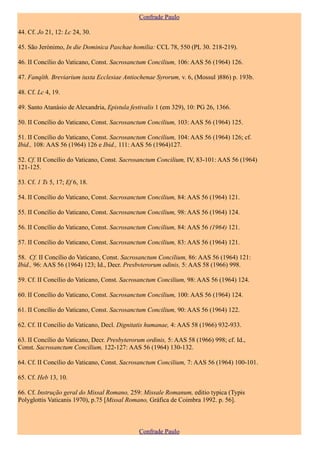 Confrade Paulo

44. Cf. Jo 21, 12: Lc 24, 30.

45. São Jerónimo, In die Dominica Paschae homilia: CCL 78, 550 (PL 30. 218-219).

46. II Concílio do Vaticano, Const. Sacrosanctum Concilium, 106: AAS 56 (1964) 126.

47. Fanqîth. Breviarium iuxta Ecclesiae Antiochenae Syrorum, v. 6, (Mossul )886) p. 193b.

48. Cf. Lc 4, 19.

49. Santo Atanásio de Alexandria, Epistula festivalis 1 (em 329), 10: PG 26, 1366.

50. II Concílio do Vaticano, Const. Sacrosanctum Concilium, 103: AAS 56 (1964) 125.

51. II Concílio do Vaticano, Const. Sacrosanctum Concilium, 104: AAS 56 (1964) 126; cf.
Ibid., 108: AAS 56 (1964) 126 e Ibid., 111: AAS 56 (1964)127.

52. Cf. II Concílio do Vaticano, Const. Sacrosanctum Concilium, IV, 83-101: AAS 56 (1964)
121-125.

53. Cf. 1 Ts 5, 17; Ef 6, 18.

54. II Concílio do Vaticano, Const. Sacrosanctum Concilium, 84: AAS 56 (1964) 121.

55. II Concílio do Vaticano, Const. Sacrosanctum Concilium, 98: AAS 56 (1964) 124.

56. II Concílio do Vaticano, Const. Sacrosanctum Concilium, 84: AAS 56 (1964) 121.

57. II Concílio do Vaticano, Const. Sacrosanctum Concilium, 83: AAS 56 (1964) 121.

58. Cf. II Concílio do Vaticano, Const. Sacrosanctum Concilium, 86: AAS 56 (1964) 121:
Ibid., 96: AAS 56 (1964) 123; Id., Decr. Presbvterorum odinis, 5: AAS 58 (1966) 998.

59. Cf. II Concílio do Vaticano, Const. Sacrosanctum Concilium, 98: AAS 56 (1964) 124.

60. II Concílio do Vaticano, Const. Sacrosanctum Concilium, 100: AAS 56 (1964) 124.

61. II Concílio do Vaticano, Const. Sacrosanctum Concilium, 90: AAS 56 (1964) 122.

62. Cf. II Concílio do Vaticano, Decl. Dignitatis humanae, 4: AAS 58 (1966) 932-933.

63. II Concílio do Vaticano, Decr. Presbyterorum ordinis, 5: AAS 58 (1966) 998; cf. Id.,
Const. Sacrosanctum Concilium, 122-127: AAS 56 (1964) 130-132.

64. Cf. II Concílio do Vaticano, Const. Sacrosanctum Concilium, 7: AAS 56 (1964) 100-101.

65. Cf. Heb 13, 10.

66. Cf. Instrução geral do Missal Romano, 259: Missale Romanum, editio typica (Typis
Polyglottis Vaticanis 1970), p.75 [Missal Romano, Gráfica de Coimbra 1992. p. 56].



                                              Confrade Paulo
 