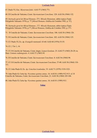 Confrade Paulo

67. Paulo VI, Enc. Mysterium fedei: AAS 57 (1965) 771.

68. II Concílio do Vaticano, Const. Sacrosanctum Concilium, 128: AAS 56 (1964) 132.

69. Instrução geral do Missal Romano, 271: Missale Romanum, editio typica (Typis
Polyglottis Vaticanis 1970), p. 77 [Missal Romano, Gráfica de Coimbra 1992. p. 57].

70. Instrução geral do Missal Romano, 272: Missale Romanum, editio typica (Typis
Polyglottis Vaticanis 1970), p.77 [Missal Romano, Gráfica de Coimbra 1992, p. 571.

71. II Concílio do Vaticano, Const. Sacrosanctum Concilium, 106: AAS 56 (1964) 126.

72. II Concílio do Vaticano, Const. Sacrosanctum Concilium, 102: AAS 56 (1964) 125.

73. Cf. Paulo VI, Ex. ap. Evangelii nuntiandi, 63-64: AAS 68 (1976) 53-55.

74. Cf. 2 Tm 1, 14.

75. Cf. II Concílio do Vaticano, Const. dogm. Lumen Gentium, 23: AAS 57 (1965) 28-29; in.
Decr. Unitatis redintegratio, 4: AAS 57 (1965) 95.

76. II Concílio do Vaticano, Const. Sacrosanctum Concilium, 4: AAS 56 (1964) 98.

77. Cf. II Concílio do Vaticano, Const. Sacrosanctum Concilium, 37-40: AAS 56 (1964) 110-
111.

78. Cf. João Paulo II, Ex. Ap. Catechesi tradendae, 53: AAS 71 (1979) 1319-1321.

79. João Paulo II, Carta Ap. Vicesimus quintus annus, 16: AAS 81 (1989) 912-913: cf. II
Concílio do Vaticano, Const. Sacrosanctum Concilium, 21: AAS 56 (1964) 105-106.

80. João Paulo II, Carta Ap. Vicesimus quintus annus, 16: AAS 81 (1989) 913.

                                           Voltar




                                              Confrade Paulo
 